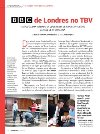 de Londres no TBV
D
os rituais mais desconhecidos aos
famosos templos, numa excursão por
todos os cantos da Terra. Assim, a
BBC de Londres (televisão pública britânica)
lançou-se ao desafio de registrar as diferentes
expressões da fascinação humana pelo divino
com a série A Volta ao Mundo em 80 Crenças
(Around the World in 80 Faiths).
Alusão à obra de Júlio Verne, adaptada
para o cinema na década de 1950, que conta
a história de um inglês que viajou pelo mun-
do em 80 dias, o programa segue a jornada
do pastor da Igreja Anglicana Pete Owen
Jones por todos os continentes, durante um
ano,mostrando os costumes das seis maiores
religiões do planeta: Budismo, Cristianismo,
Hinduísmo,Islamismo,Judaísmo e Siquismo
(na Índia).
Na passagem pela América Latina, em
novembro de 2008, o religioso encantou-se
particularmente pela mística da capital brasi-
Templo da Boa Vontade, da LBV, é pauta de importante série
da rede de TV britânica
leira,que abriga oTemplo da Boa Vontade —
a Pirâmide dos Espíritos Luminosos, Pirâ-
mide das Almas Benditas. O TBV, monu-
mento mais visitado de Brasília/DF (pelo
local passam anualmente mais de um milhão
de peregrinos), acolhe a todos sem distinção,
consolidando-se como símbolo do Ecume­
nismo sem restrições,com o supremo objetivo
de confraternizar seres terrestres e celestes de
todas as etnias, filosofias, credos religiosos e
políticos, bem como ateus e materialistas.
Ao adentrar a Sala Egípcia (um dos
ambientes da Pirâmide da Paz), o pastor
impressionou-se com a máxima de José de
Paiva Netto, diretor-presidente da LBV: “Os
mortosnãomorrem”—grafadaemdezidiomas:
egípcioantigo,português,espanhol,esperanto,
francês, japonês, chinês, inglês, alemão e
italiano. Prosseguindo o roteiro, passou
pelo Salão Nobre e observou atentamente o
painel A Evolução da Humanidade,que expõe
Owen Jones
grava cena para
documentário,
sob o Cristal
Sagrado. Em
outro momento,
ao lado de
Enaildo Viana,
da LBV, o
religioso folheia
o livro Em Pauta,
do escritor
Paiva Netto,
campeão de
vendas na Bienal
Internacional
do Livro de São
Paulo em 2008.
“Sinto o Amor
quando venho
ao Templo da
Boa Vontade.
Foi muito
importante ter
vindo ao TBV.
Muito obrigado
pela atenção de
vocês!”
Pete Owen Jones
Apresentador da BBC
de Londres e pastor
da Igreja Anglicana
25 ANOS DO TEMPLO DA BOA VONTADEinternacional
por Zenilda moreira e enaildo viana | fotos: josé gonçalo
104 BOA VONTADE Ecumenismo
 