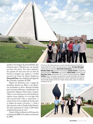 quadros com imagens de personalidades que
entraram para a História por sua atuação
em favor dos povos. Em outro ambiente,
fez questão de tirar uma foto ao lado de
histórica imagem que registra o cordial
encontro do bispo da Igreja Anglicana
DesmondTutu com o dirigente da Legião da
Boa Vontade e fundador do TBV.
Depois de desbravar, com a equipe de
jornalistas, desertos na África e nas Améri-
cas, montanhas na Ásia e florestas fechadas
para encontrar diferentes manifestações do
sentimento religioso, Owen Jones constata:
“Hoje, em um mundo que tem sido dividido por
supostas crenças religiosas, vir a um lugar onde
está-se promovendo a Paz, a compreensão e o
esclarecimento entre as reli­giões do mundo e para
as religiões do mundo é um alívio. (...) Sinto o
Amor quando venho aoTemplo da Boa Von­tade.
Foi muito importante ter vindo ao TBV. Muito
obrigado pela atenção de vocês”.
A série AVolta ao Mundo em 80 Crenças foi
veiculada pela BBC de Londres em fevereiro
de 2009.
À frente do TBV (eleito pelo povo uma das Sete Maravilhas de Brasília/DF), a
equipe da BBC de Londres. Da esquerda para a direita: Erin Mary Mactague,
coordenadora de produção; Maria Dulce Continentino, produtora brasileira;
Nicholas Holden-Sim, assistente de produção; Graham Veevers, cinegrafista e
diretor fotográfico; Billy Deeter, guia turístico; Martin Qesku, operador de som;
Pete Owen Jones, apresentador de TV e pastor da Igreja Anglicana; e Robert
Cowling, diretor. Na ocasião, a equipe levou consigo exemplares das revistas
Paz para o Milênio e Globalização do Amor Fraterno, publicações da Legião da
Boa Vontade, dirigidas à ONU. Na imagem abaixo, Owen Jones em frente ao
ParlaMundi da LBV.
BOA VONTADE Ecumenismo 105
 