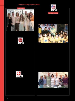 dinamarca
25 ANOS DO TEMPLO DA BOA VONTADEinternacional
“Fiquei muito emocionada com o
local porque senti que estava indo
para os braços de Jesus. Foi algo
extremamente forte, confortador.
Seria ideal que todos os países
tivessem um local como esse,
porque este é o caminho mais puro
para abrir os corações. Todas as
vezes que eu vier ao Brasil estarei no
Templo da Boa Vontade.”
Zita Famsgoard
CarolinaDutra
Da direita para a esquerda: Claudia Mohle, da Suíça; o casal
da Dinamarca Zita Famsgoard e Herrik Thamasser, com a
filha Kim Thamasser; e peregrinos americanos e europeus.
“Sinto-me muito bem por vir ao
TBV. Não conhecia essa ideia
de ter um Templo assim. Isso é
maravilhoso, é fantástico! Templos
como este deveriam existir no
mundo inteiro.”
Herrik Thamasser
estados unidos
Califórnia–Brasília Um grupo de peregrinos dos Estados
Unidos encantou-se com a ambiência de Paz do Templo da
Boa Vontade. Na imagem, estão em frente à maquete do
conhecido ponto turístico.
“LBV, modelo para o mundo.”
Lana Yang
da Associação Internacional de
Educadores pela Paz Mundial
Crianças do Centro Educacional José de Paiva
Netto, no Rio de Janeiro/RJ, saúdam Diane Williams
(EUA), fundadora e presidente emérita do Comitê de
Espiritualidade, Valores e Interesses Globais de ONGs
nas Nações Unidas, e sua amiga Lana Yang, da Asso-
ciação Internacional de Educadores pela Paz Mundial.
Lanadeixouregistradas,noLivrodoCoraçãodaescola,
as seguintes palavras: “O Centro Educacional da LBV é
um ótimo exemplo de ideias maravilhosas, de grandes
esforços que podem realmente ser realizados. Este lugar
deve servir de bom exemplo, de modelo a ser seguido
por muitas outras organizações no mundo. É importante
ensinar as crianças sobre Paz mundial, ensinando-as a
amar umas às outras desde pequeninas. (...) Parabéns!”.
ArquivoBVSimoneBarreto
108 BOA VONTADE Ecumenismo
 