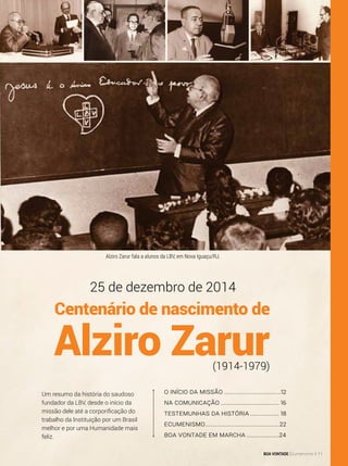 O Início da missão..................................12
Na comunicação................................... 16
Testemunhas da História.................. 18
Ecumenismo............................................22
boa vontade em marcha....................24
Um resumo da história do saudoso
fundador da LBV, desde o início da
missão dele até a corporificação do
trabalho da Instituição por um Brasil
melhor e por uma Humanidade mais
feliz.
25 de dezembro de 2014
(1914-1979)
Centenário de nascimento de
Alziro Zarur
Alziro Zarur fala a alunos da LBV, em Nova Iguaçu/RJ.
BOA VONTADE Ecumenismo 11
 