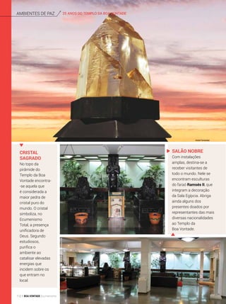 25 ANOS DO TEMPLO DA BOA VONTADEAmbientes de Paz
Cristal
sagrado
No topo da
pirâmide do
Templo da Boa
Vontade encontra-
-se aquela que
é considerada a
maior pedra de
cristal puro do
mundo. O cristal
simboliza, no
Ecumenismo
Total, a presença
unificadora de
Deus. Segundo
estudiosos,
purifica o
ambiente ao
catalisar elevadas
energias que
incidem sobre os
que entram no
local.
Salão Nobre
Com instalações
amplas, destina-se a
receber visitantes de
todo o mundo. Nele se
encontram esculturas
do faraó Ramsés II, que
integram a decoração
da Sala Egípcia. Abriga
ainda alguns dos
presentes doados por
representantes das mais
diversas nacionalidades
ao Templo da
Boa Vontade.
André Fernandes
GustavoHenriqueLima
GustavoHenriqueLima
112 BOA VONTADE Ecumenismo
 