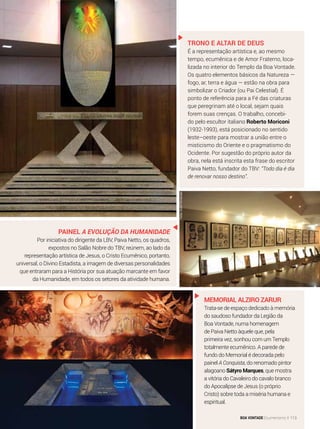 Trono e Altar de Deus
É a representação artística e, ao mesmo
tempo, ecumênica e de Amor Fraterno, loca-
lizada no interior do Templo da Boa Vontade.
Os quatro elementos básicos da Natureza —
fogo, ar, terra e água — estão na obra para
simbolizar o Criador (ou Pai Celestial). É
ponto de referência para a Fé das criaturas
que peregrinam até o local, sejam quais
forem suas crenças. O trabalho, concebi-
do pelo escultor italiano Roberto Moriconi
(1932-1993), está posicionado no sentido
leste–oeste para mostrar a união entre o
misticismo do Oriente e o pragmatismo do
Ocidente. Por sugestão do próprio autor da
obra, nela está inscrita esta frase do escritor
Paiva Netto, fundador do TBV: “Todo dia é dia
de renovar nosso destino”.
Painel A Evolução da Humanidade
Por iniciativa do dirigente da LBV, Paiva Netto, os quadros,
expostos no Salão Nobre do TBV, reúnem, ao lado da
representação artística de Jesus, o Cristo Ecumênico, portanto,
universal, o Divino Estadista, a imagem de diversas personalidades
que entraram para a História por sua atuação marcante em favor
da Humanidade, em todos os setores da atividade humana.
Memorial Alziro Zarur
Trata-se de espaço dedicado à memória
do saudoso fundador da Legião da
Boa Vontade, numa homenagem
de Paiva Netto àquele que, pela
primeira vez, sonhou com um Templo
totalmente ecumênico. A parede de
fundo do Memorial é decorada pelo
painel A Conquista, do renomado pintor
alagoano Sátyro Marques, que mostra
a vitória do Cavaleiro do cavalo branco
do Apocalipse de Jesus (o próprio
Cristo) sobre toda a miséria humana e
espiritual.
Fotos:AndréFernandes
BOA VONTADE Ecumenismo 113
 