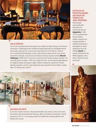Sala Egípcia
Com uma impressionante decoração nos moldes do Egito Antigo e em terceira
dimensão, a Sala Egípcia tem ambiência ideal destinada ao restabelecimento
das forças vitais do ser, no encontro espiritual com o Pai Eterno. Trata-se
de um portal interdimensões, e quem nele entra se sente imerso num astral
mais leve e elevado. As pinturas e esculturas são do saudoso artista Marciel
Oehlmeyer (1958-2012). Como diz o construtor do Templo da Boa Von­tade, “Se
você não pode ir ao Egito, o TBV traz o Egito até você”. Na entrada da Sala Egípcia,
em egípcio antigo, português, inglês, italiano, esperanto, espanhol, francês,
alemão, japonês e chinês, está registrado este preceito de Paiva Netto, criador
dela: “Os mortos não morrem”.
Fotos:AndréFernandes
Estátua do
profeta Daniel
(na Nave do
Templo da
Boa Vontade)
Reprodução
autorizada pelo
Ministério da
Cultura da obra de
Aleijadinho (1738-
1814), originalmente
feita de pedra-
sabão e exposta em
Congo­nhas/MG. A
estátua representa a
passagem do sexto
capítulo do livro do
Profeta Daniel, no
Antigo Testamento da
Bíblia Sagrada, sob o
título: “Daniel na cova
dos leões”.
Galeria de Arte
É um dos maiores centros culturais de Brasília. Seu acervo conta com obras
de autores internacionalmente famosos, além de mostras itinerantes. O local,
que possui 570 m2
, é um espaço aberto ao talento de artistas plásticos do
Brasil e do mundo.
Arquivo BV
BOA VONTADE Ecumenismo 115
 