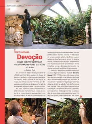 25 ANOS DO TEMPLO DA BOA VONTADEAmbientes de Paz
Erafevereirode1996.Odiretor-presidenteda
LBV, o Irmão Paiva Netto, acabava de chegar de
viagem, a seu lar, acompanhado de sua esposa.
Na ocasião, sentiu vontade de não trocar de
roupa, pois intuía, naquele momento, que dei-
xassesuaresidênciaesedirigisseaoTemploda
BoaVontade,aquiemBrasília.Foioqueocorreu.
No TBV, vistoriou minuciosamente os
ambientes do monumento, e vários jovens
que lá se encontravam o acompanharam. Ao
entrar na Galeria de Arte, surpreendeu-se com
Devoção
Fonte Sagrada
Beijos de devotos marcam
comovidamente os pés e as mãos
de Jesus
uma magnífica escultura alocada em um dos
pontos desse espaço cultural — tratava-se
de uma expressão artística do Divino Mestre,
belíssima obra francesa do século 18, feita de
bronze, com mais de 300 quilos. A representa-
ção majestosa do Cristo Ecumênico, o Divino
Estadista, tem a mão esquerda no peito, e a
direita, estendida, abençoando as pessoas.
Comovido, determinou imediatamente ao
saudoso legionário da Boa Vontade Onivaldo
Bosso (1957-1999) que providenciasse, ainda
naquelamadrugadade16defevereiro,umabase
alta e bem resistente, mesmo que provisória. A
esculturafoiinspiradamenteposta,porordemdo
dirigente da LBV, ao lado da Fonte do Templo da
Boa Vontade. Paiva Netto ficou lá a madrugada
toda,empé,efezquestãodecontribuir,também,
com os demais Irmãos presentes, na coloca-
ção da portentosa escultura sobre a base. Em
seguida, aproximou-se da estátua e, sob a mão
Fotos:JoãoPeriotto
por Enaildo Viana
Clayton Ferreira
 