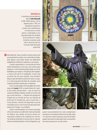 Mandala
A saudosa artista plástica
alemã Ula Haensell
(1938-1992) deixou, como
legado para o TBV, um
majestoso painel em
cristal, com interferência
no mármore, em dois
planos. A Mandala é uma
representação do símbolo
do Ecumenismo Total e
Irrestrito, proposto pela
LBV, e da busca do ser
humano pela elevação
espiritual.
estendida de Jesus, proferiu tocante prece que
acompanhamos todos com profunda emoção.
Dias depois, outra base, dessa vez belamente
trabalhada e definitiva, substituiu a provisória.
O gesto espontâneo e comovente de Paiva
Netto representou como que uma senha para
disparar a interminável peregrinação ao local.
MultidõesquevisitamoTemplodaLBVrepetem
o mesmo ato de Fé e meditação. O povo não
somente faz ali suas orações, mas também
beija os pés da bela escultura de Jesus e segu-
ra a mão esquerda (do lado do coração), para
suplicar bênçãos espirituais e materiais.
Como na passagem do Evangelho do Cristo
segundo Lucas, 8:45, na qual é descrito o ges-
to da mulher hemorroíssa — que, ao tocar as
vestes do Médico Celeste, recebe a cura do mal
que a atormen­tava —, milhares de peregrinos
dirigem-se ao Templo da Paz, em atitude de
profunda Fé Realizante, para reverenciar o
Cristo de Deus. Deixam ali registrado o que de
mais belo e puro o ser humano pode expressar
diante da Criação: a humildade.
Essas manifestações de intensa devoção
vêmprovocandoumpolimentomaisacentuado
na estátua, que, apesar de pouco tempo em
exposição, sinaliza uma mudança em sua for-
ma original, perdendo um pouco da cor natural.
Nesse ritual espontâneo, a Fonte Sagrada, cujo
poder transcendental tem sido amplamente
narradoemincontáveistestemunhospelorádio,
TV, internet e mídia impressa, assume também
papel importante na devoção hoje compartilha-
da entre pessoas do mundo inteiro.
GustavoHenriqueLima
André Fernandes
BOA VONTADE Ecumenismo 117
 