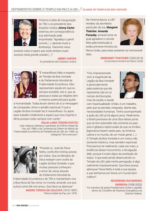 25 ANOS DO TEMPLO DA BOA VONTADEdepoimentos sobre o templo da Paz e a lbv
“É maravilhoso falar a respeito
do Templo da Boa Vontade
e do Parlamento Mundial da
Fraternidade Ecumênica. Eles
representam aquilo em que eu
sempre acreditei, isto é, que as
pes­soas e todas as religiões têm
o mesmo potencial para ajudar
a Humanidade. Todas levam dentro de si a mensagem
de compaixão, Amor e perdão espiritual. O que a
Legião da Boa Vontade faz é maravilhoso. Eu apoio
esse trabalho totalmente e espero que meu Espírito e
Alma possam estar sempre com vocês.”
Dalai-Lama Tenzin Gyatso
Líder religioso tibetano e ganhador do Prêmio Nobel da
Paz, em 1989, e da Comenda da Ordem do Mérito da
Fraternidade Ecumênica do ParlaMundi da LBV, em 1999, na
categoria “hors-concours”.
“Prezado sr. José de Paiva
Netto, confio-lhe minhas preces
por todos. Que as bênçãos de
Deus estejam com vocês da
Legião da Boa Vontade, e que
muitas pessoas conheçam
o Amor de Jesus através
do Parlamento Mundial da
Fraternidade Ecumênica e do TBV e mantenham viva
a Boa Nova de Seu Amor no mundo, amando uns aos
outros como Ele nos amou. Que Deus os abençoe.”
Madre Teresa de Calcutá (1910-1997)
Prêmio Nobel da Paz, em 1979.
ArquivoBV
Próximo à data de inauguração
do TBV, o ex-presidente dos
Estados Unidos Jimmy Carter
externou em correspondência
sua admiração pela
empreitada: “Agradeço o gentil
convite (...). Apreciei muito a
lembrança. Transmito meus
sinceros votos e espero que vocês tenham muito
sucesso nesta grande ocasião (...)”.
Jimmy Carter
Ex-presidente dos Estados Unidos
Na mesma época, a LBV
recebeu da secretária
particular da sra. Margaret
Thatcher, Amanda
Ponsoby, amável carta na
qual agradece o convite
feito pela Instituição à
então primeira-ministra do
Reino Unido, para estar presente na memorável
data.
Margaret Thatcher (1925-2013)
Ex-primeira-ministra do Reino Unido
Divulgação
J.A.ParmegianiReprodução:CidaLinares
“Fico impressionado
com a magnitude da
Legião da Boa Vontade
e particularmente
pela essência que ela
representa não só no
campo da Educação,
mas da saúde, e saúde
com Espiritualidade. Então, é um trabalho,
pelo que se percebe, integrado, diante das
necessidades humanas. Tenho acompanhado
a ação da LBV já há alguns anos. Realmente,
o Brasil precisava de uma Obra desse porte,
que se tem estendido não somente ao país,
pois é global a repercussão do que os Irmãos
legionários fazem neste país, na América
Latina e no mundo, de um modo geral. (...)
O Templo da Boa Vontade é um marco não
somente histórico, mas também espiritual.
Precisamos ter realmente, cada vez mais, a
evidência desse monumento, a divulgação
dele, porque é muito digno da aceitação de
todos. O que está sendo desenvolvido no
Templo da LBV, pela minha percepção, é algo
realmente impressionante. Que Deus possa
abençoar Paiva Netto e toda a sua equipe,
e que tenhamos em breve um mundo bem
melhor!”.
Reverendo Rui Moraes
Barbosa (1936-2002)
Foi membro da Igreja Presbiteriana Unida e capelão
sênior do Conselho de Pastores Evangélicos do
Distrito Federal.
ArquivoBV
118 BOA VONTADE Ecumenismo
 