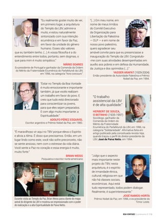 “(...) Em meu nome, em
nome de meus Irmãos
do Comitê Executivo
da Organização para
Libertação da Palestina
— OLP — e em nome de
nosso povo palestino,
quero agradecer seu
amável convite para que eu presenciasse a
inauguração do Templo da LBV. Congratulo-
-me com suas atividades desempenhadas em
auxílio aos pobres e em defesa da Humanidade,
da Justiça e dos oprimidos (...).”
Yasser Arafat (1929-2004)
Então presidente da Autoridade Palestina e Prêmio
Nobel da Paz, em 1994.
“Estar no Templo da Boa Vontade
é muito emocionante e importante
também, já que vocês realizam
um trabalho em favor do povo. E
creio que tudo está direcionado
para conscientizar os jovens,
para que eles sejam preparados.
E com algo muito importante: a
Espiritualidade.”
Adolfo Pérez Esquivel
Escritor argentino e Prêmio Nobel da Paz, em 1980.
“É maravilhoso vir aqui no TBV porque eleva o Espírito
e alivia a Alma. É disso que precisamos. Então, em um
lugar lindo como este, você não sofre preconceito, não
se sente ansioso, nem com o estresse da vida diária.
Você sente a Paz no coração e essa energia é muito,
muito forte.”
Brian Weiss
Psiquiatra e escritor norte-americano
“Julgo que o aspecto
mais importante neste
projeto do TBV, nesta
arquitetura, é o espírito
de irmandade étnica,
cultural, religiosa em que
não há classes sociais,
econômicas. Aqui está
tudo representado, todos podem dialogar.
Realmente, é superinteressante.”
José Ramos-Horta
Prêmio Nobel da Paz, em 1996, e ex-presidente do
Timor Leste.
“Eu realmente gostei muito de ver,
em primeiro lugar, a arquitetura
do Templo da LBV, admirei-a
muito, e estou naturalmente
sintonizado com sua intenção
ecumênica e em favor da Paz,
em favor da unidade do gênero
humano. Esses são valores
que eu também tenho. (...) A vossa filosofia é a do
entendimento entre todos, portanto, sem dogmas, o
que para mim é muito simpático.”
Mário Soares
Ex-presidente de Portugal e ganhador da Comenda da Ordem
do Mérito da Fraternidade Ecumênica do ParlaMundi da LBV,
em 1996, na categoria “hors-concours”.
GilbertoBertolin
LuísAlanNelsonSilvaLeilaMarco
EdFerreira/AE
Durante visita ao Templo da Paz, Brian Weiss parou diante do mapa
astral do dirigente da LBV e mostrou-se impressionado com o poder
de realização e a alta Espiritualidade de Paiva Netto.
“O trabalho
assistencial da LBV
é de alta qualidade.”
Herbert de Souza,
o Betinho (1935-1997)
Sociólogo, ganhador da
Comenda da Ordem do
Mérito da Fraternidade
Ecumênica do ParlaMundi da LBV, em 1996, na
categoria “Solidariedade”. Afirmativa feita em
artigo publicado pela conceituada revista Veja,
quando traçou o perfil do diretor-presidente da
LBV, José de Paiva Netto, em 1994.
Divulgación
BOA VONTADE Ecumenismo 119
 