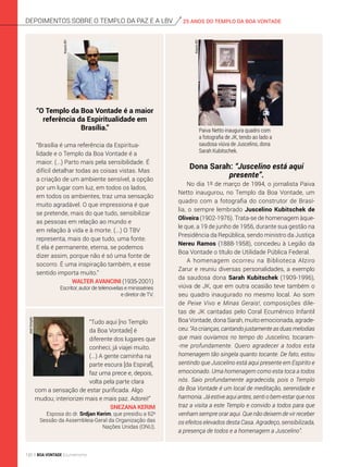 Paiva Netto inaugura quadro com
a fotografia de JK, tendo ao lado a
saudosa viúva de Juscelino, dona
Sarah Kubitschek.
Dona Sarah: “Juscelino está aqui
presente”.
No dia 1º de março de 1994, o jornalista Paiva
Netto inaugurou, no Templo da Boa Vontade, um
quadro com a fotografia do construtor de Brasí-
lia, o sempre lembrado Juscelino Kubitschek de
Oliveira (1902-1976). Trata-se de homenagem àque-
le que, a 19 de junho de 1956, durante sua gestão na
Presidência da República, sendo ministro da Justiça
Nereu Ramos (1888-1958), concedeu à Legião da
Boa Vontade o título de Utilidade Pública Federal.
A homenagem ocorreu na Biblioteca Alziro
Zarur e reuniu diversas personalidades, a exemplo
da saudosa dona Sarah Kubitschek (1909-1996),
viúva de JK, que em outra ocasião teve também o
seu quadro inaugurado no mesmo local. Ao som
de Peixe Vivo e Minas Gerais!, composições dile-
tas de JK cantadas pelo Coral Ecumênico Infantil
Boa Vontade, dona Sarah, muito emocionada, agrade-
ceu: “As crianças,cantando justamenteas duas melodias
que mais ouvíamos no tempo do Juscelino, tocaram-
-me profundamente. Quero agradecer a todos esta
homenagem tão singela quanto tocante. De fato, estou
sentindo que Juscelino está aqui presente em Espírito e
emocionado. Uma homenagem como esta toca a todos
nós. Saio profundamente agradecida, pois o Templo
da Boa Vontade é um local de meditação, serenidade e
harmonia. Já estive aqui antes, senti o bem-estar que nos
traz a visita a este Templo e convido a todos para que
venham sempre orar aqui. Que não deixem de vir receber
os efeitos elevados desta Casa. Agradeço, sensibilizada,
a presença de todos e a homenagem a Juscelino”.
25 ANOS DO TEMPLO DA BOA VONTADEdepoimentos sobre o templo da Paz e a lbv
“O Templo da Boa Vontade é a maior
referência da Espiritualidade em
Brasília.”
“Brasília é uma referência da Espiritua­
lidade e o Templo da Boa Vontade é a
maior. (...) Parto mais pela sensibilidade. É
difícil detalhar todas as coisas vistas. Mas
a criação de um ambiente sensível, a opção
por um lugar com luz, em todos os lados,
em todos os ambientes, traz uma sensação
muito agradável. O que impressiona é que
se pretende, mais do que tudo, sensibilizar
as pessoas em relação ao mundo e
em relação à vida e à morte. (...) O TBV
representa, mais do que tudo, uma fonte.
E ela é permanente, eterna, se podemos
dizer assim, porque não é só uma fonte de
socorro. É uma inspiração também, e esse
sentido importa muito.”
Walter Avancini (1935-2001)
Escritor, autor de telenovelas e minisséries
e diretor de TV.
ArquivoBV
“Tudo aqui [no Templo
da Boa Vontade] é
diferente dos lugares que
conheci; já viajei muito.
(...) A gente caminha na
parte escura [da Espiral],
faz uma prece e, depois,
volta pela parte clara
com a sensação de estar purificada. Algo
mudou; interiorizei mais e mais paz. Adorei!”
SNEZANA KERIM
Esposa do dr. Srdjan Kerim, que presidiu a 62a
Sessão da Assembleia-Geral da Organização das
Nações Unidas (ONU).
JoséGonçalo
ArquivoBV
120 BOA VONTADE Ecumenismo
 