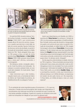 Assim que desembarcou em Brasília, em 2000, a
querida atriz Tônia Carrero foi conhecer o Templo da
LBV. Lá, uma surpresa a aguardava: o Coral Ecumênico
Boa Vontade cantou para ela durante a inauguração
do quadro com pintura de seu rosto no painel A Evo-
lução da Humanidade, no Salão Nobre do TBV, singela
homenagem oferecida por Paiva Netto. Emocionada,
declarou: “Eu não mereço tudo isso! Que maravilha! Que
beleza! Até Chaplin [está aqui representado]! É uma ideia
maravilhosa; essa é uma homenagem real! Você não sabe
como estou comovida, contente de ter vindo até aqui. Eu
quase chorei. Foi demais, bonito. Obrigada!”.
No dia seguinte, antes de deixar a cidade, retornou
ao TBV e registrou: “Estou encantada e já sei que tenho
de descobrir mais coisas, pois ainda não vi tudo na LBV.
Obrigada por terem me convidado! Fico muito contente
de estar aqui”. Admirador do trabalho de Tônia Carrero,
Paiva Netto pediu ao jornalista Enaildo Viana, que
a acompanhou durante a visita, que transmitisse o
afetuoso abraço e um milhão de beijos, na esperança
de receber da atriz pelo menos um. Ela respondeu:
“A Paiva Netto, um milhão de beijos e mais um, muito
especial”.
Em abril de 2000, durante visita ao Tem-
plo da Boa Vontade, o saudoso ator Paulo
Autran (1922-2007), que comemorava
àquela altura 50 anos de carreira, inaugu-
rou o quadro que eterniza o rosto dele, ao
lado de outras grandes figuras históricas
de diversos ramos de atividade, no painel A
Evolução da Humanidade, exposto no Salão
Nobre do TBV. “Muito obrigado! Estou aqui,
no TBV, graças a Deus, ao lado de minha
grande amiga Tônia Carrero e de Dom Hélder
Câmara [1909-1999], pessoas maravilhosas
para o nosso país”, afirmou, comovido, o
homenageado.
Ele destacou ainda a recepção caloro-
sa do Coral Ecumênico da Instituição. “As
crianças e os jovens cantaram lindo; um coro
muito bem ensaiado. Foi muito bonito. Fiquei
emocionado”.
Cabe mencionar que o ator recebeu,
naquele mesmo ano, a Comenda da Ordem
do Mérito da Fraternidade Ecumênica, do
ParlaMundi da LBV, na categoria “Cultura”.
Tônia Carrero participa da inauguração do quadro com pintura
de seu rosto no painel A Evolução da Humanidade, no Salão
Nobre do TBV.
Paulo Autran descerra a faixa do quadro que eterniza
seu rosto, ao lado de outras grandes figuras da História,
no painel A Evolução da Humanidade.
FernandoFranco
JoséGonçalo
“É um ambiente de muita importância para o Ecumenismo. (...) É o que nos
transmite o Templo, de uma forma aberta, bem ampla, sem dogmatismo. É
reconfortante uma visita que nos dá Paz no momento em que o mundo nos
traz tantas questões complexas. A gente vê o quanto um ambiente como este
pode nos tranquilizar em relação ao que ocorre no planeta todo.”
José do Nascimento Júnior
Ex-presidente do Instituto Brasileiro de Museus (Ibram)
FernandoFranco
BOA VONTADE Ecumenismo 121
 