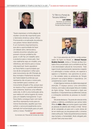 25 ANOS DO TEMPLO DA BOA VONTADEdepoimentos sobre o templo da Paz e a lbv
Em 13 de setembro de 2010, o então embai­
xador do Egito no Brasil, sr. Ahmed Hassan
Ibrahim Darwish, visitou o Templo da Boa Von­
tade e ficou encantado com a ambiência de Paz
e de diversidade cultural do monumento. “Este
lugar é muito impressionante; representa o respeito
e a admiração a muitas culturas, em especial a
egípcia e a faraônica. Isso aproxima os povos.
(...) Na verdade, todos os ambientes do Templo
possuem sua própria beleza e importância. Um
complementa o outro”, declarou.
A Sala Egípcia mereceu do diplomata especial
atenção. O espaço possui uma atmosfera
mística, com toda a decoração feita em moldes
do Egito Antigo. “Vocês trouxeram o Egito aos
brasileiros. É importante levar as diferentes culturas
e civilizações existentes às pessoas no mundo”,
disse.
Ele ainda destacou: “Do ponto de vista da minha
cultura, a islâmica, acreditamos que somos todos
filhos de Adão e Eva, que somos iguais e que todas
as pessoas do planeta são irmãos e irmãs. Temos
de ter compaixão um para com o outro; temos de
ter em mente que, se uma pessoa sofre, o Universo
inteiro sofre junto. Todos nós pertencemos à mesma
raça humana: a Humanidade. Muito obrigado pelo
convite! Farei uma nova visita”.
VivianR.Ferreira
“O TBV é o Portal do
Terceiro Milênio.”
Luy Vieira
Sensitiva, ao conhecer
a elevada ambiência do
Templo da Boa Vontade.
Arquivopessoal
“Quero expressar a minha alegria de
receber convite tão importante para
o Seminário América Latina—África:
Promovendo a erradicação da pobreza
nos países menos desenvolvidos.
É um momento importantíssimo,
que abre a oportunidade de fazer
um debate sério, democrático,
visando encontrar soluções que
possam minorar problema tão
grave. A LBV faz um trabalho sério
e produtivo para o nosso país. Que
isso realmente seja um modelo, uma
referência, até mesmo para a nossa
vida espiritual. Quero agradecer
ao Paiva Netto a oportunidade que
nos dá de comparecer e olhar para
este monumento da LBV [Templo da
Boa Vontade e Parlamento Mundial
da Fraternidade Ecumênica], que
representa não só para o nosso país,
mas também para o exterior, um
monumento dirigido à Paz, porque aqui
se respira a Paz e, quando adentramos
este ambiente, fazemos uma reflexão
sobre ela. A LBV é uma instituição séria,
que realiza em vários lugares do nosso
país um trabalho transparente. O que
Paiva Netto consegue fazer com tanto
sacrifício representa muito para os
menos favorecidos, aqueles que mais
sofrem, e serve principalmente como
exemplo de humanização para um país
como o nosso. Parabéns!”
Valmir Campelo
Ex-ministro do Tribunal de Contas da União
ABr/GervásioBatista
122 BOA VONTADE Ecumenismo
 