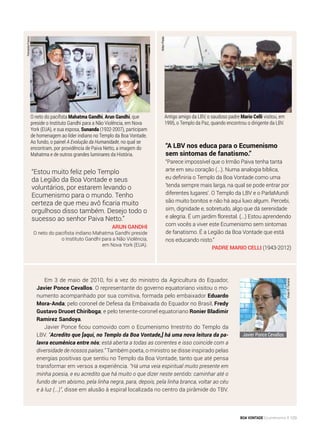 “A LBV nos educa para o Ecumenismo
sem sintomas de fanatismo.”
“Parece impossível que o Irmão Paiva tenha tanta
arte em seu coração (...). Numa analogia bíblica,
eu definiria o Templo da Boa Vontade como uma
‘tenda sempre mais larga, na qual se pode entrar por
diferentes lugares’. O Templo da LBV e o ParlaMundi
são muito bonitos e não há aqui luxo algum. Percebi,
sim, dignidade e, sobretudo, algo que dá serenidade
e alegria. É um jardim florestal. (...) Estou aprendendo
com vocês a viver este Ecumenismo sem sintomas
de fanatismo. É a Legião da Boa Vontade que está
nos educando nisto.”
Padre mario celli (1943-2012)
NiltonPreda
Antigo amigo da LBV, o saudoso padre Mario Celli visitou, em
1995, o Templo da Paz, quando encontrou o dirigente da LBV.
O neto do pacifista Mahatma Gandhi, Arun Gandhi, que
preside o Instituto Gandhi para a Não Violência, em Nova
York (EUA), e sua esposa, Sunanda (1932-2007), participam
de homenagem ao líder indiano no Templo da Boa Vontade.
Ao fundo, o painel A Evolução da Humanidade, no qual se
encontram, por providência de Paiva Netto, a imagem do
Mahatma e de outros grandes luminares da História.
“Estou muito feliz pelo Templo
da Legião da Boa Vontade e seus
voluntários, por estarem levando o
Ecumenismo para o mundo. Tenho
certeza de que meu avô ficaria muito
orgulhoso disso também. Desejo todo o
sucesso ao senhor Paiva Netto.”
Arun Gandhi
O neto do pacifista indiano Mahatma Gandhi preside
o Instituto Gandhi para a Não Violência,
em Nova York (EUA).
FernandoFranco
Em 3 de maio de 2010, foi a vez do ministro da Agricultura do Equador,
Javier Ponce Cevallos. O representante do governo equatoriano visitou o mo-
numento acompanhado por sua comitiva, formada pelo embaixador Eduardo
Mora-Anda; pelo coronel de Defesa da Embaixada do Equador no Brasil, Fredy
Gustavo Druoet Chiriboga; e pelo tenente-coronel equatoriano Ronier Bladimir
Ramirez Sandoya.
Javier Ponce ficou comovido com o Ecumenismo Irrestrito do Templo da
LBV. “Acredito que [aqui, no Templo da Boa Vontade,] há uma nova leitura da pa-
lavra ecumênica entre nós; está aberta a todas as correntes e isso coincide com a
diversidade de nossos países.” Também poeta, o ministro se disse inspirado pelas
energias positivas que sentiu no Templo da Boa Vontade, tanto que até pensa
transformar em versos a experiên­cia. “Há uma veia espiritual muito presente em
minha poesia, e eu acredito que há muito o que dizer neste sentido: caminhar até o
fundo de um abismo, pela linha negra, para, depois, pela linha branca, voltar ao céu
e à luz (...)”, disse em alusão à espiral localizada no centro da pirâmide do TBV.
VivianR.Ferreira
Javier Ponce Cevallos
BOA VONTADE Ecumenismo 123
 