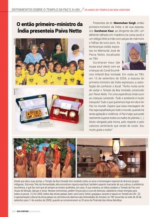 Desde que abriu suas portas, o Templo da Boa Vontade tem recebido todos os anos a homenagem especial de diversos grupos
indígenas. Sob esse Teto da Humanidade, eles encontram riqueza espiritual, também aspecto marcante de sua cultura, e ambiência
ecumênica, o que faz com que ali sempre se sintam acolhidos, em casa. À sua maneira, os índios saúdam o Templo da Paz com
rituais de bênção, danças e rezas. Nesses cerimoniais, pedem forças para a cura de doenças, sabedoria e boas energias para
todos os povos. (1) Em 2005, índios das etnias pataxó, baré, cariri-xocó, fulniô, guajajara, xavante e tapuia no Templo da LBV. (2)
A apresentação cultural da etnia pataxó na cerimônia de abertura das festividades do Outubro no TBV (ocorrida na noite de 30 de
setembro para 1o
de outubro de 2009), quando se comemoraram os 20 anos da Pirâmide das Almas Benditas.
depoimentos sobre o templo da Paz e a lbv 25 ANOS DO TEMPLO DA BOA VONTADE
1 2
JoãoPreda
ClaytonFerreiraDomingosTadeu/PR
O então primeiro-ministro da
Índia presenteia Paiva Netto
Presentes do dr. Manmohan Singh, então
primeiro-ministro da Índia, e de sua esposa,
sra. Gursharan Kaur, ao dirigente da LBV: um
elefante talhado em madeira (na caixa azul) e
um relógio feito à mão com peças de mármore
e folhas de ouro puro. As
lembranças estão expos-
tas no Memorial José de
Paiva Netto, localizado
no TBV.
Gursharan Kaur (de
roupa azul clara) com as
crianças do Coral Ecumê-
nico Infantil Boa Vontade. Em visita ao TBV,
em 13 de setembro de 2006, a esposa do
primeiro-ministro da Índia expressou a satis-
fação de conhecer o local: “Tenho muita sorte
de visitar o Templo da Boa Vontade, construí­do
por Paiva Netto. Foi uma experiência linda ouvir
as crianças cantando. Todo o ambiente é muito
tranquilo! Tudo o que queremos hoje em dia é ter
Paz no mundo. Espero que essa mensagem de
Paz seja espalhada por todo o mundo, quando há
tanta agitação e violência. A Paz é algo que pode
realmente superar todos os males do planeta. (...)
Muito obrigada pela honra, pelo respeito e pelo
caloroso sentimento que recebi de vocês. Sou
muito grata a todos”.
ArquivoBVArquivoBV
124 BOA VONTADE Ecumenismo
 