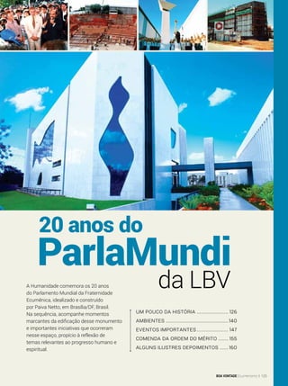 um pouco da história ....................... 126
Ambientes.............................................140
eventos importantes....................... 147
comenda da ordem do mérito........ 155
alguns ilustres depoimentos.......160
20 anos do
da LBV
ParlaMundi
A Humanidade comemora os 20 anos
do Parlamento Mundial da Fraternidade
Ecumênica, idealizado e construído
por Paiva Netto, em Brasília/DF, Brasil.
Na sequência, acompanhe momentos
marcantes da edificação desse monumento
e importantes iniciativas que ocorreram
nesse espaço, propício à reflexão de
temas relevantes ao progresso humano e
espiritual.
BOA VONTADE Ecumenismo 125
 