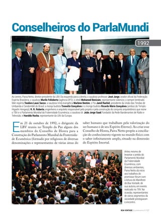 E
m 21 de outubro de 1992, o dirigente da
LBV reuniu no Templo da Paz alguns dos
membros do Conselho de Honra para a
Construção do Parlamento Mundial da Fraternida-
de Ecumênica (formado por religiosos de diversas
denominações e representantes de várias áreas do
saber humano que trabalham pela valorização do
ser humano e de seu Espírito Eterno). Ao criar esse
Conselho de Honra,Paiva Netto propõe a concilia-
ção do conhecimento vigente no mundo físico com
o saber infinitamente amplo, situado na dimensão
do Espírito Imortal.
Antes mesmo de
levantar o prédio do
Parlamento Mundial
da Fraternidade
Ecumênica, com
diversos ambientes,
Paiva Netto dá início
aos trabalhos do
promissor fórum com
a leitura do Manifesto
da Boa Vontade, de
sua autoria, em evento
realizado no TBV. Na
ocasião, representantes
de vários segmentos da
sociedade prestigiaram
o encontro.
1992
Ao centro, Paiva Netto, diretor-presidente da LBV. Da esquerda para a direita, o saudoso professor José Jorge, orador oficial da Federação
Espírita Brasileira; o saudoso Murilo Felisberto (agência DPZ); o sheik Mohamed Benizam, representante islâmico; o sempre lembrado
líder espírita Teodoro Lausi Sacco; a saudosa Irmã evangélica Marlene Bentim; o Pai Jamil Rachid, presidente da União das Tendas de
Umbanda e Candomblé do Brasil; a monja budista Yvonette Gonçalves e o monge budista Ricardo Mário Gonçalves (ambos do Templo
Higashi Honganji); R. R. Roberto, engenheiro e arquiteto responsável pelo projeto e pela construção do conjunto arquitetônico que reúne
o TBV e o Parlamento Mundial da Fraternidade Ecumênica; o saudoso dr. João Jorge Saad, fundador da Rede Bandeirantes de Rádio e
Televisão; e Haroldo Rocha, representante da LBV da Europa.
Fotos:NiltonPreda
Conselheiros do ParlaMundi
BOA VONTADE Ecumenismo 127
 