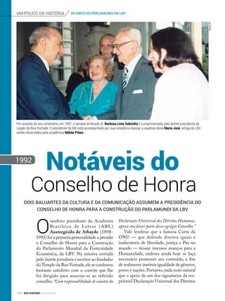20 ANOS DO PARLAMUNDI DA LBVum pouco da história
1992
ArquivoBV
Declaração Universal dos Direitos Humanos,
apraz-me fazer parte desse egrégio Conselho.”
Vale lembrar que a famosa Carta da
ONU — que defende direitos iguais e
inalienáveis de liberdade, justiça e Paz no
mundo — trouxe imensos avanços para a
Humanidade, embora ainda hoje se faça
necessário promover seu conteúdo, a fim
de realmente instituir igualdade de gêneros,
povos e nações.Portanto,nada mais natural
que o apoio de um dos signatários da res-
peitável Declaração Universal dos Direitos
Dois baluartes da cultura e da comunicação assumem a presidência do
Conselho de Honra para a Construção do ParlaMundi da LBV
Conselho de Honra
Notáveis do
O
saudoso presidente da Academia
Brasileira de Letras (ABL)
Austregésilo de Athayde (1898-
1993) foi a primeira personalidade a presidir
o Conselho de Honra para a Construção
do Parlamento Mundial da Fraternidade
Ecumênica, da LBV. Na missiva enviada
pelo ilustre jornalista e escritor ao fundador
doTemplo da Boa Von­tade,ele se confessou
bastante satisfeito com o convite que lhe
foi dirigido para associar-se ao referido
conselho: “Com responsabilidade de coautor da
Por ocasião do seu centenário, em 1997, o sempre lembrado dr. Barbosa Lima Sobrinho é cumprimentado pelo diretor-presidente da
Legião da Boa Vontade. O presidente da ABI está acompanhado por sua simpática esposa, a saudosa dona Maria José, amiga da LBV,
sendo observados pela acadêmica Nélida Piñon.
128 BOA VONTADE Ecumenismo
 
