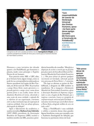 JoséCastro
Humanos a uma iniciativa tão elevada
quanto a do ParlaMundi, que humaniza o
planeta, tendo como princípio o Espírito
Eterno do ser humano.
Essa parceria entre ABL e LBV, aliás,
já se formava havia algum tempo, como se
pode ler na correspondência endereçada ao
diretor-presidente da Legião da Boa Von-
tade, em 20 de maio de 1992: “Ao jornalista
e amigo Paiva Netto: muito apreciaria se o
prezado patrício e amigo viesse, numa dessas
quintas-feiras à sua escolha, tomar chá na
Academia Brasileira de Letras. Assistindo a
uma sessão da nossa entidade e expondo-lhe
os objetivos de sua organização, criaríamos
entre as duas instituições laços de cooperação de
recíproca utilidade. Com um abraço afetuoso,
Austregésilo de Athayde”.
Após o falecimento do acadêmico, o
saudoso jornalista Barbosa Lima Sobrinho
(1897-2000), presidente da Associação
Brasileira de Imprensa (ABI), escritor e
também membro da ABL,assumiu a presi-
dência honorífica do conselho. “Manifesto a
disposição de aceitar o convite que me foi feito
para fazer parte do Conselho de Honra do Par-
lamento Mundial da Fraternidade Ecumênica
(...). Não posso deixar de aprovar qualquer
movimento de Caridade, sobretudo quando
tem a presença de Paiva Netto (...)”,escreveu.
Tão logo se abriram as portas do Par-
laMundi, o dirigente da ABI também se
manifestou: “Ao se inaugurar o Parlamento
Mundial da Fraternidade Ecumênica, apraz
à Associação Brasileira de Imprensa congra-
tular-se com a Legião da Boa Vontade, que o
inspirou e construiu. Louve-se o propósito de
confraternização universal pela Caridade —
meta desse movimento que vai de Alziro Zarur
a Paiva Netto, atingindo milhões de seres em
todo o orbe”.
Hoje, o ParlaMundi é uma realidade
e celebra a memória dessas duas grandes
figuras brasileiras, como, por exemplo, com
o Auditório Austregésilo de Athayde, que
funciona no pavimento térreo do local.
“Com
responsabilidade
de coautor da
Declaração
Universal
dos Direitos
Humanos, apraz-
-me fazer parte
desse egrégio
Conselho
[de Honra para
a Construção do
ParlaMundi].”
Austregésilo de
Athayde
(1898-1993)
“Não posso
deixar de
aprovar
qualquer
movimento
de Caridade,
sobretudo
quando tem a
presença de
Paiva Netto.”
Barbosa Lima
Sobrinho
(1897-2000)
O dirigente da LBV com o saudoso jornalista e escritor Austregésilo de Athayde, que foi
o primeiro presidente do Conselho de Honra para a Construção do Parlamento Mundial
da Fraternidade Ecumênica.
BOA VONTADE Ecumenismo 129
 
