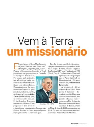 Vem à Terra
um missionário
E
le proclamou o Novo Mandamento
de Jesus: “Amai-vos como Eu vos amei”
(Evangelho, segundo João, 13:34).
Pregou o Ecumenismo Irrestrito e Total
pioneiramente, promovendo a Cruzada
de Religiões Irmanadas.
Foi quem, pela primeira
vez, afirmou que todos po-
dem falar diretamente com
Deus, sem intermediários.
Essas são algumas das teses
inovadoras trazidas pelo
jornalista,radialista,escritor,
ativista social e poeta Alziro
Zarur (1914-1979), que,
se estivesse entre nós, em
25 de dezembro deste ano,
completaria 100 anos. Essas
proposições têm ajudado
a transformar o pensamento humano nas
últimas décadas, ao trazer ao mundo uma
mensagem de Paz e União sem igual.
Para dar forma a esses ideais e à sua preo­
cupação constante com os que sofrem as do-
res do corpo e da Alma, fundou a Legião da
BoaVontade (LBV),em 1o
de janeiro de 1950
(Dia da Paz e da Confraternização Universal),
epresidiu-aatéasuapassagem
para o Plano Espiritual, em
21 de outubro de 1979,sendo
sucedido por José Simões de
Paiva Netto.
A história de Alziro
Abrahão Elias David Zarur
(nome de batismo) — des-
cendente de sírio-libaneses e
dono de uma das vozes mais
potentes e belas do rádio —
começou na Rua Senhor dos
Passos,ondenasceu,nocentro
da cidade do Rio de Janeiro,
no Natal de Jesus de 1914, curiosamente um
dia de Paz num ano em que as nações se tru-
cidavam na Primeira Guerra Mundial.
ArquivoBV
Alziro Zarur (1914-1979)
BOA VONTADE Ecumenismo 13
 