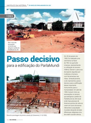 um pouco da história 20 ANOS DO PARLAMUNDI DA LBV
Passo decisivo
Em 30 de janeiro de
1993, foi realizada uma
cerimônia na Nave
do TBV, na qual sete
crianças, representando
a civilização do terceiro
milênio, fizeram o percurso
da espiral, seguidas por
mulheres e homens
com ferramentas nas
mãos. Simbolicamente,
o ato representou passo
decisivo para a edificação
desse importante
monumento para a
Humanidade. Em abril de
1993, tiveram início as
escavações no terreno
que abrigaria o prédio do
ParlaMundi da LBV, local
onde hoje pessoas de
diversos pontos de vista se
unem em torno de temas
relevantes à população
mundial, deixando de lado
diferenças religiosas e/ou
de ordem social e étnica.
para a edificação do ParlaMundi
Obras de concretagem do primeiro subsolo do Parlamento (1o
/10/1993).
Abril: início das
escavações
no terreno que
abrigaria o prédio do
ParlaMundi da LBV.
1993
Fotos:NiltonPreda
130 BOA VONTADE Ecumenismo
 