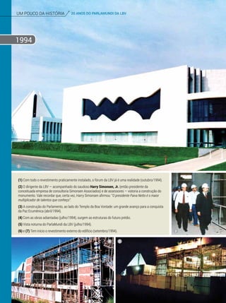 um pouco da história 20 ANOS DO PARLAMUNDI DA LBV
1994
(1) Com todo o revestimento praticamente instalado, o fórum da LBV já é uma realidade (outubro/1994).
(2) O dirigente da LBV — acompanhado do saudoso Harry Simonsen, Jr. (então presidente da
conceituada empresa de consultoria Simonsen Associados) e de assessores — vistoria a construção do
monumento. Vale recordar que, certa vez, Harry Simonsen afirmou: “O presidente Paiva Netto é o maior
multiplicador de talentos que conheço”.
(3) A construção do Parlamento, ao lado do Templo da Boa Vontade: um grande avanço para a conquista
da Paz Ecumênica (abril/1994).
(4) Com as obras adiantadas (julho/1994), surgem as estruturas do futuro prédio.
(5) Vista noturna do ParlaMundi da LBV (julho/1994).
(6) e (7) Tem início o revestimento externo do edifício (setembro/1994).
1
2
4 5
 