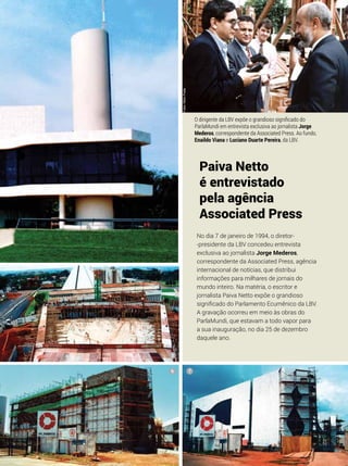 Paiva Netto
é entrevistado
pela agência
Associated Press
O dirigente da LBV expõe o grandioso significado do
ParlaMundi em entrevista exclusiva ao jornalista Jorge
Mederos, correspondente da Associated Press. Ao fundo,
Enaildo Viana e Luciano Duarte Pereira, da LBV.
No dia 7 de janeiro de 1994, o diretor-
-presidente da LBV concedeu entrevista
exclusiva ao jornalista Jorge Mederos,
correspondente da Associated Press, agência
internacional de notícias, que distribui
informações para milhares de jornais do
mundo inteiro. Na matéria, o escritor e
jornalista Paiva Netto expõe o grandioso
significado do Parlamento Ecumênico da LBV.
A gravação ocorreu em meio às obras do
ParlaMundi, que estavam a todo vapor para
a sua inauguração, no dia 25 de dezembro
daquele ano.
6 7
3
Fotos:NiltonPreda
 