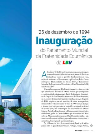 Inauguração
do Parlamento Mundial
da Fraternidade Ecumênica
da LBV
A
fim de servir de fórum irrestritamente ecumênico para
o entendimento definitivo entre os povos da Terra —
tratando de todas as questões fundamentais da vida,
sejam de ordem social,humana ou espiritual —,Paiva Netto
entregou à Humanidade, no fim de 1994, o Parlamento
Mundial da Fraternidade Ecumênica,o ParlaMundi da LBV,
em Brasília/DF.
Quemalicompareceudificilmenteesqueceráaforteemoção
que tomou conta das mais de 100 mil pessoas que prestigiaram
o evento,em toda a área da praça diante do Conjunto Ecumêni-
co da Legião da Boa Vontade.À zero hora de 25 de dezembro,
no momento de maior elevação do Natal de Jesus,o dirigente
da LBV surgiu na sacada superior, de onde acompanhou,
emocionado,o belíssimo canto de mais de 500 vozes de crianças
e jovens, que interpretaram a magnífica composição Jesus!,
de autoria dele, em homenagem ao nascimento do Divino
Mestre.Acendendo as luzes do edifício,num ato de autêntico
simbolismo,pediu ao Cristo de Deus que irradiasse a Sua Aura
sobre as Almas que adentrassem o ParlaMundi decididas a não
mais caminhar na escuridão dos erros humanos.Ao encerrar a
cerimônia, houve grande queima de fogos.
Às 15 horas, ao lado de convi­dados do Brasil e de vários
países,entre os quais Estados Unidos,Portugal,França,Polônia,
25 de dezembro de 1994
Vista externa
dos prédios
cercados de
jardins
ArmandoKitamura
BOA VONTADE Ecumenismo 135
 