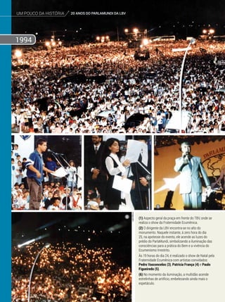um pouco da história 20 ANOS DO PARLAMUNDI DA LBV
1994
um pouco da história 20 ANOS DO PARLAMUNDI DA LBV
(1) Aspecto geral da praça em frente do TBV, onde se
realiza o show da Fraternidade Ecumênica.
(2) O dirigente da LBV encontra-se no alto do
monumento. Naquele instante, à zero hora do dia
25, na apoteose do evento, ele acende as luzes do
prédio do ParlaMundi, simbolizando a iluminação das
consciências para a prática do Bem e a vivência do
Ecumenismo Irrestrito.
Às 19 horas do dia 24, é realizado o show de Natal pela
Fraternidade Ecumênica com artistas convidados:
Pedro Vasconcelos (3), Patrícia França (4) e Paulo
Figueiredo (5).
(6) No momento da iluminação, a multidão acende
estrelinhas de artifício, embelezando ainda mais o
espetáculo.
1
3 4 5
6
JoãoPreda
LeilaMarco
JoãoPreda
Arquivo BV
JoãoPreda
 