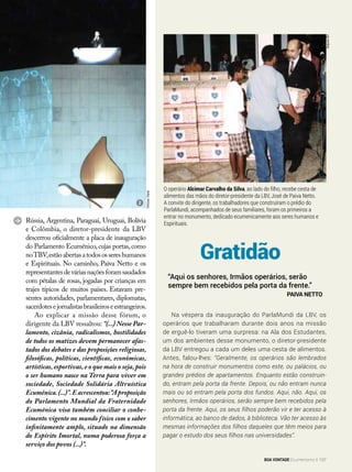 O operário Alcimar Carvalho da Silva, ao lado do filho, recebe cesta de
alimentos das mãos do diretor-presidente da LBV, José de Paiva Netto.
A convite do dirigente, os trabalhadores que construíram o prédio do
ParlaMundi, acompanhados de seus familiares, foram os primeiros a
entrar no monumento, dedicado ecumenicamente aos seres humanos e
Espirituais.
Gratidão
Na véspera da inauguração do ParlaMundi da LBV, os
operários que trabalharam durante dois anos na missão
de erguê-lo tiveram uma surpresa: na Ala dos Estudantes,
um dos ambientes desse monumento, o diretor-presidente
da LBV entregou a cada um deles uma cesta de alimentos.
Antes, falou-lhes: “Geralmente, os operários são lembrados
na hora de construir monumentos como este, ou palácios, ou
grandes prédios de apartamentos. Enquanto estão construin-
do, entram pela porta da frente. Depois, ou não entram nunca
mais ou só entram pela porta dos fundos. Aqui, não. Aqui, os
senhores, Irmãos operários, serão sempre bem recebidos pela
porta da frente. Aqui, os seus filhos poderão vir e ter acesso à
informática, ao banco de dados, à biblioteca. Vão ter acesso às
mesmas informações dos filhos daqueles que têm meios para
pagar o estudo dos seus filhos nas universidades”.
“Aqui os senhores, Irmãos operários, serão
sempre bem recebidos pela porta da frente.”
Paiva Netto
Rússia, Argentina, Paraguai, Uruguai, Bolívia
e Colômbia, o diretor-presidente da LBV
descerrou oficialmente a placa de inauguração
do Parlamento Ecumênico,cujas portas,como
noTBV,estãoabertasatodosossereshumanos
e Espirituais. No caminho, Paiva Netto e os
representantesdeváriasnaçõesforamsaudados
com pétalas de rosas, jogadas por crianças em
trajes típicos de muitos países. Estavam pre-
sentes autoridades, parlamentares, diplomatas,
sacerdotesejornalistasbrasileiroseestrangeiros.
Ao explicar a missão desse fórum, o
dirigente da LBV ressaltou: “(...) Nesse Par-
lamento, cizânia, radicalismos, hostilidades
de todos os matizes devem permanecer afas-
tados dos debates e das proposições religiosas,
filosóficas, políticas, científicas, econômicas,
artísticas, esportivas, e o que mais o seja, pois
o ser humano nasce na Terra para viver em
sociedade, Sociedade Solidária Altruística
Ecumênica.(...)”.Eacrescentou:“Aproposição
do Parlamento Mundial da Fraternidade
Ecumênica visa também conciliar o conhe-
cimento vigente no mundo físico com o saber
infinitamente amplo, situado na dimensão
do Espírito Imortal, numa poderosa força a
serviço dos povos (...)”.
2
ViníciusViana
ArquivoBV
BOA VONTADE Ecumenismo 137
 