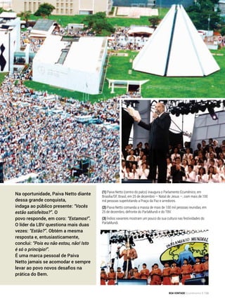 (1) Paiva Netto (centro do palco) inaugura o Parlamento Ecumênico, em
Brasília/DF, Brasil, em 25 de dezembro — Natal de Jesus —, com mais de 100
mil pessoas superlotando a Praça da Paz e arredores.
(2) Paiva Netto comanda a massa de mais de 100 mil pessoas reunidas, em
25 de dezembro, defronte do ParlaMundi e do TBV.
(3) Índios xavantes mostram um pouco da sua cultura nas festividades do
ParlaMundi.
1
3
Na oportunidade, Paiva Netto diante
dessa grande conquista,
indaga ao público presente: “Vocês
estão satisfeitos?”. O
povo responde, em coro: “Estamos!”.
O líder da LBV questiona mais duas
vezes: “Estão?”. Obtém a mesma
resposta e, entusiasticamente,
conclui: “Pois eu não estou, não! Isto
é só o princípio!”.
É uma marca pessoal de Paiva
Netto jamais se acomodar e sempre
levar ao povo novos desafios na
prática do Bem.
BOA VONTADE Ecumenismo 139
 