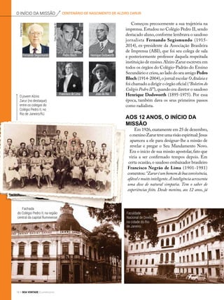 centenário de nascimento de alziro zaruro início da missão
Começou precocemente a sua trajetória na
imprensa. Estudou no Colégio Pedro II, sendo
destacado aluno,conforme lembrava o saudoso
jornalista Fernando Segismundo (1915-
2014), ex-presidente da Associação Brasileira
de Imprensa (ABI), que foi seu colega de sala
e posteriormente professor daquela respeitada
instituição de ensino.Alziro Zarur escreveu em
todos os órgãos do Colégio-Padrão do Ensino
Secundário e criou,ao lado do seu amigo Pedro
Bloch (1914-2004),o jornal escolar O Atalaia e
foi chamado a dirigir o órgão oficial (“Boletim do
Colégio Pedro II”),quando era diretor o saudoso
Henrique Dodsworth (1895-1975). Por essa
época, também dava os seus primeiros passos
como radialista.
Aos 12 anos, o início da
missão
Em 1926,exatamente em 25 de dezembro,
o menino Zarur teve uma visão espiritual:Jesus
apareceu a ele para designar-lhe a missão de
revelar e pregar o Seu Mandamento Novo.
Era o início de sua missão apostolar, fato que
viria a ser confirmado tempos depois. Em
certa ocasião, o saudoso embaixador brasileiro
Francisco Negrão de Lima (1901-1981)
comentou:“Zaruréumhomemdeboaconvivência,
afávelemuitointeligente.Àinteligênciaacrescenta
uma dose de natural simpatia. Tem o saber de
experiências feito. Desde menino, aos 12 anos, já
FernandoSegismundo Pedro Bloch
Francisco de Lima
Henrique Dodsworth
João do Rio
FernandoFranco
Fotos:ReproduçãoBV
O jovem Alziro
Zarur (no destaque)
entre os colegas do
Colégio Pedro II, no
Rio de Janeiro/RJ.
Fachada
do Colégio Pedro II, na região
central da capital fluminense.
Faculdade
Nacional de Direito,
na cidade do Rio
de Janeiro.
14 BOA VONTADE Ecumenismo
 