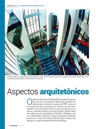 Aspectos arquitetônicos
Ambientes 20 ANOS DO PARLAMUNDI DA LBV
O
prédio do Parlamento Mundial da Fraternidade Ecumênica
tem uma área construída de 3.500 metros quadrados. O
edifício segue o formato do conjunto do TBV e reúne em
sua composição cinco pavimentos: três subsolos, um piso inter-
mediário e um nível superior. Tanto na parte externa quanto na
interna, o visitante encontra uma série de jardins. Abriga, ainda,
três auditórios, com capacidade para 500, 300 e 150 lugares, que,
com o Salão Nobre, compõem os espaços destinados à realização
de debates e eventos da cultura universal. Outro ambiente de
destaque é a sempre frequentada Ala dos Estudantes.
As linhas modernas e amplas da construção podem ser observadas nesta foto, na qual se veem alguns de seus jardins subterrâneos, vitrais
e escadarias que dão acesso a diversos níveis do monumento.
ArmandoKitamura
140 BOA VONTADE Ecumenismo
 