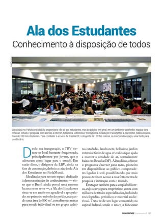Conhecimento à disposição de todos
D
esde sua inauguração, o TBV tor-
nou-se local bastante frequentado,
principalmente por jovens, que o
adotaram como lugar para o estudo. Em
razão disso, o dirigente da LBV, ainda na
fase de construção, definiu a criação da Ala
dos Estudantes no ParlaMundi.
Idealizada para ser um espaço dedicado
à democratização do conhecimento — vis-
to que o Brasil ainda possui uma enorme
lacuna nesse setor —,a Ala dos Estudantes
situa-se em ambiente agradável e apropria-
do: no primeiro subsolo do prédio,ocupan-
do uma área de 800 m²,com diversas mesas
para estudo individual ou em grupo, cadei-
Ala dos Estudantes
ras estofadas, lanchonete, belíssimo jardim
externo e fonte de água cristalina (que ajuda
a manter a umidade do ar, normalmente
baixa em Brasília/DF). Além disso, oferece
o programa Internet para todos, pioneiro
em disponibilizar ao público computado-
res ligados à web, possibilitando que mais
pessoas tenham acesso a essa ferramenta de
pesquisa e interação com o mundo.
Destaque também para a ampla bibliote-
ca, cujo acervo para empréstimo conta com
milhares de títulos especializados,incluindo
enciclopédias, periódicos e material audio-
visual. Trata-se de um lugar concorrido na
capital federal, sendo o único a funcionar
Localizada no ParlaMundi da LBV, proporciona não só aos estudantes, mas ao público em geral, em um ambiente acolhedor, espaço para
reflexão, estudo e pesquisa, com acesso à internet, biblioteca, videoteca e minigibiteca. Criada por Paiva Netto, a Ala recebe, todos os anos,
mais de 100 mil estudantes. Para combater o ar seco de Brasília/DF, o dirigente da LBV fez colocar, no concorrido espaço, uma fonte para
umidificá-lo.
AndréFernandes
BOA VONTADE Ecumenismo 141
 
