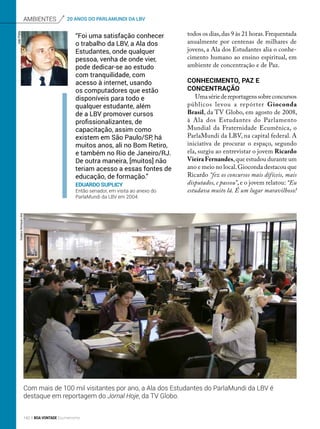 “Foi uma satisfação conhecer
o trabalho da LBV, a Ala dos
Estudantes, onde qualquer
pessoa, venha de onde vier,
pode dedicar-se ao estudo
com tranquilidade, com
acesso à internet, usando
os computadores que estão
disponíveis para todo e
qualquer estudante, além
de a LBV promover cursos
profissionalizantes, de
capacitação, assim como
existem em São Paulo/SP, há
muitos anos, ali no Bom Retiro,
e também no Rio de Janeiro/RJ.
De outra maneira, [muitos] não
teriam acesso a essas fontes de
educação, de formação.”
Eduardo Suplicy
Então senador, em visita ao anexo do
ParlaMundi da LBV em 2004.
todos os dias,das 9 às 21 horas.Frequentada
anualmente por centenas de milhares de
jovens, a Ala dos Estudantes alia o conhe-
cimento humano ao ensino espiritual, em
ambiente de concentração e de Paz.
Conhecimento, Paz e
concentração
Umasériedereportagenssobreconcursos
públicos levou a repórter Gioconda
Brasil, da TV Globo, em agosto de 2008,
à Ala dos Estudantes do Parlamento
Mundial da Fraternidade Ecumênica, o
ParlaMundi da LBV, na capital federal. A
iniciativa de procurar o espaço, segundo
ela, surgiu ao entrevistar o jovem Ricardo
Vieira Fernandes,que estudou durante um
ano e meio no local.Gioconda destacou que
Ricardo “fez os concursos mais difíceis, mais
disputados, e passou”, e o jovem relatou: “Eu
estudava muito lá. É um lugar maravilhoso!
Com mais de 100 mil visitantes por ano, a Ala dos Estudantes do ParlaMundi da LBV é
destaque em reportagem do Jornal Hoje, da TV Globo.
Ambientes 20 ANOS DO PARLAMUNDI DA LBVJoãoPreda
GustavoHenriqueLima
142 BOA VONTADE Ecumenismo
 