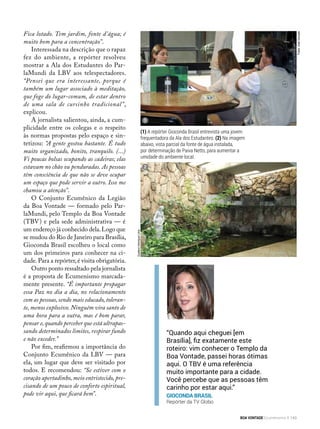 (1) A repórter Gioconda Brasil entrevista uma jovem
frequentadora da Ala dos Estudantes. (2) Na imagem
abaixo, vista parcial da fonte de água instalada,
por determinação de Paiva Netto, para aumentar a
umidade do ambiente local.
Fica lotado. Tem jardim, fonte d’água; é
muito bom para a concentração”.
Interessada na descrição que o rapaz
fez do ambiente, a repórter resolveu
mostrar a Ala dos Estudantes do Par-
laMundi da LBV aos telespectadores.
“Pensei que era interessante, porque é
também um lugar associado à meditação,
que foge do lugar-comum, de estar dentro
de uma sala de cursinho tradicional”,
explicou.
A jornalista salientou, ainda, a cum-
plicidade entre os colegas e o respeito
às normas propostas pelo espaço e sin-
tetizou: “A gente gostou bastante. É tudo
muito organizado, bonito, tranquilo. (...)
Vi poucas bolsas ocupando as cadeiras; elas
estavam no chão ou penduradas. As pessoas
têm consciência de que não se deve ocupar
um espaço que pode servir a outro. Isso me
chamou a atenção”.
O Conjunto Ecumênico da Legião
da Boa Vontade — formado pelo Par-
laMundi, pelo Templo da Boa Vontade
(TBV) e pela sede administrativa — é
um endereço já conhecido dela.Logo que
se mudou do Rio de Janeiro para Brasília,
Gioconda Brasil escolheu o local como
um dos primeiros para conhecer na ci-
dade.Para a repórter,é visita obrigatória.
Outro ponto ressaltado pela jornalista
é a proposta de Ecumenismo marcada-
mente presente. “É importante propagar
essa Paz no dia a dia, no relacionamento
com as pessoas, sendo mais educado, toleran-
te, menos explosivo. Ninguém vira santo de
uma hora para a outra, mas é bom parar,
pensar e, quando perceber que está ultrapas-
sando determinados limites, respirar fundo
e não exceder.”
Por fim, reafirmou a importância do
Conjunto Ecumênico da LBV — para
ela, um lugar que deve ser visitado por
todos. E recomendou: “Se estiver com o
coração apertadinho, meio entristecido, pre-
cisando de um pouco de conforto espiritual,
pode vir aqui, que ficará bem”.
“Quando aqui cheguei [em
Brasília], fiz exatamente este
roteiro: vim conhecer o Templo da
Boa Vontade, passei horas ótimas
aqui. O TBV é uma referência
muito importante para a cidade.
Você percebe que as pessoas têm
carinho por estar aqui.”
Gioconda Brasil
Repórter da TV Globo
1
2
Fotos:JoséGonçalo
GustavoHenriqueLima
BOA VONTADE Ecumenismo 143
 
