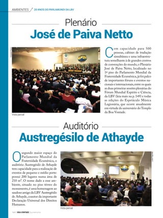 Vista parcial
Austregésilo de Athayde
José de Paiva Netto
Plenário
Auditório
C
om capacidade para 500
pessoas, cabines de tradução
simultânea e uma infraestru-
tura semelhante à de grandes centros
de convenções do mundo,o Plenário
José de Paiva Netto, localizado no
1º piso do Parlamento Mundial da
Fraternidade Ecumênica,já foi palco
de importantes fóruns e eventos na-
cionais e internacionais,entre os quais
as duas primeiras sessões plenárias do
Fórum Mundial Espírito e Ciência,
da LBV (leia mais na p. 149) e todas
as edições do Espetáculo Música
Legionária, que ocorre anualmente
em virtude do aniversário doTemplo
da Boa Vontade.
O
segundo maior espaço do
Parlamento Mundial da
Fraternidade Ecumênica, o
auditório Austregésilo de Athayde
tem capacidade para a realização de
eventos de pequeno e médio porte:
possui 200 lugares numa área de
210 m². O nome dado a esse am-
biente, situado no piso térreo do
monumento,é uma homenagem ao
saudoso amigo da LBV Austregésilo
de Athayde, coautor da importante
Declaração Universal dos Direitos
Humanos.
Ambientes 20 ANOS DO PARLAMUNDI DA LBVFernandoFranco
LucianFagundes
Vista parcial
144 BOA VONTADE Ecumenismo
 