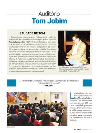Tom Jobim
Auditório
L
ocalizado no piso tér-
reo do prédio anexo ao
ParlaMundi da LBV,o
auditório Tom Jobim conta
com uma área de 210 m²,
e tem capacidade para cem
pessoas. Assim como todos
os ambientes do monumen-
to, esse espaço climatizado
contribui para o conforto
e a concentração dos que o
utilizam.
Saudade de Tom
Dias antes da inauguração do ParlaMundi da Legião da
Boa Vontade, em 8 de dezembro passava para a Pátria Espiritual
Antonio Carlos Jobim (1927-1994), num hospital de Nova York,
EUA, aos 67 anos. Ele, que foi um dos criadores da bossa nova
e aclamado como um dos maiores compositores do século
20, também apoiou a criação desse fórum da LBV. Tom deixou
registrado seu carinho pela iniciativa em um clipe para a TV. “Eu
acredito na Vida e gosto de viver. Isso aparece nas minhas compo-
sições. Mas agora eu quero convidar você para cantar uma canção
diferente. O Parlamento Mundial da Fraternidade Ecumênica é a
Sinfonia da Solidariedade Universal. No Natal, dia 25 de dezembro
[de 1994], em Brasília, será sua inauguração. Eu conto com você.”
Em homenagem a esse importante músico brasileiro, um dos
auditórios do monumento recebeu seu nome, uma lembrança
pelos contributos dedicados à cultura nacional.
Tom Jobim grava um clipe para a TV. Em sua
última aparição pública, deixa registrado o apoio à
construção do ParlaMundi da LBV.
“O Parlamento Mundial da Fraternidade Ecumênica é a Sinfonia da
Solidariedade Universal.”
Tom Jobim
JoséGonçalo
LeillaTonin
Vista parcial
BOA VONTADE Ecumenismo 145
 
