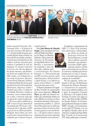 panha nacional Preconceito, Dis-
criminação Zero! — O alvorecer de
uma nova consciência. Ele afirmou:
“(...) A Legião da Boa Vontade, que é
reconhecida pelas Nações Unidas, tem
desenvolvido um trabalho socioeduca-
cional da mais alta importância. Ela
colabora, de forma incansável, para
melhorar a qualidade de vida das
populações em situação vulnerável
ou de risco; tem sido uma defensora
dos direitos humanos, cuja Declara-
ção Universal completa 60 anos. A
LBV cumpre, com brilhantismo, a
sua missão de promover Desenvol-
vimento Social, Educação e Cultura,
com Espiritualidade Ecumênica, para
que haja Consciência Socioambiental,
Alimentação, Segurança, Saúde e
Trabalho para todos, no despertar
do Cidadão Planetário. A palavra
‘ecumênico’ merece também palmas,
une a todos, é universal; nada aqui
nos separa; há o respeito às diferenças.
(...) É com esse espírito solidário que a
LBV se soma a isso que chamamos de
Caminhada pelo Preconceito e Dis-
criminação Zero!. Agradeço à LBV,
na pessoa do seu diretor-presidente.
Obrigado, Paiva Netto, por abrir
as portas deste monumento para essa
campanha, que certamente irá gerar
excelentes frutos”.
Para João Batista de Almeida
Sérgio, então presidente do Con-
selho de Defesa dos Direi-
tos do Negro no Distrito
Federal e subsecretário de
Assuntos de Promoção
da Igualdade Racial em
Brasília, o lançamento
da campanha é mais um
fator para colaborar para
a conscientização dos direitos
humanos. “(...) Este momento aqui
na LBV é um marco decisivo e muito
importante para o Distrito Federal,
a capital do país, e isso refletirá nos
quatro cantos do Brasil. (...) A LBV
está de parabéns pelo evento.”
O diretor-presidente da Legião
da Boa Vontade foi representado
pelo jovem legionário Alziro de
Paiva, que falou dos diversos tra-
balhos que a Instituição realiza, em
todo o Brasil e no exterior, em favor
dos direitos humanos. Em seu pro-
nunciamento, ressaltou: “(...) José de
Paiva Netto afirma que ‘acreditar que
possahaverdireitossemdeveresélevar
ao maior prejuízo a causa da liberda-
de. (...) É urgente conhecer os deveres
espirituais para que sejam respeitados
osdireitoshumanosemsuainteireza’”.
eventos importantes 20 ANOS DO PARLAMUNDI DA LBV
Completou o representante da
LBV: “(...) Neste 10 de dezembro,
data especial para a Humanidade,
que celebra seis décadas da
Declaração Universal dos
Direitos Humanos, o mundo
coloca à reflexão o que já foi
alcançado e o que ainda pre-
cisa ser feito. A LBV, organi-
zação que também caminha
para a comemoração dos seus 60 anos
de existência e trabalha pelos direitos
fundamentais de cada ser humano,
sente-se honrada em fazer parte dessa
mudança de mentalidade”.
No dia seguinte, ainda cele-
brando os 60 anos da Declaração
Universal dos Direitos Humanos
e o lançamento da campanha,
houve uma audiência pública, com
o apoio do programa Cantando
as Diferenças e da Legião da Boa
Vontade. O evento teve lugar na
sala 2, Ala Nilo Coelho (CDH),
do Senado Federal. As homena-
gens ganharam destaque nas rádios
CBN e Senado, com transmissão
ao vivo pela TV Senado, e no site
da Agência Senado, além de ter
cobertura completa da Super Rede
Boa Vontade de Comunicação
(TV, rádio, publicações e internet).
Ao centro, o professor e esperantista Shigeki Maeda, representante
da Oomoto Internacional, com Paulo César, Nicholas de Paiva e
Paulo Medeiros, da LBV.
O senador Paulo Paim, ladeado pelos jovens legionários Alziro (E) e
Nicholas de Paiva.
João Batista Sérgio
148 BOA VONTADE Ecumenismo
 