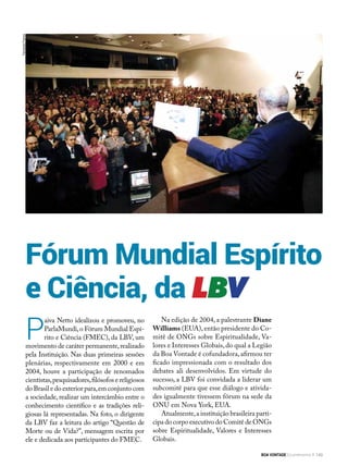 Fórum Mundial Espírito
e Ciência, da LBV
P
aiva Netto idealizou e promoveu, no
ParlaMundi,o Fórum Mundial Espí-
rito e Ciência (FMEC), da LBV, um
movimento de caráter permanente,realizado
pela Instituição. Nas duas primeiras sessões
plenárias, respectivamente em 2000 e em
2004, houve a participação de renomados
cientistas,pesquisadores,filósofos e religiosos
do Brasil e do exterior para,em conjunto com
a sociedade, realizar um intercâmbio entre o
conhecimento científico e as tradições reli-
giosas lá representadas. Na foto, o dirigente
da LBV faz a leitura do artigo “Questão de
Morte ou de Vida?”, mensagem escrita por
ele e dedicada aos participantes do FMEC.
Na edição de 2004, a palestrante Diane
Williams (EUA), então presidente do Co-
mitê de ONGs sobre Espiritualidade, Va-
lores e Interesses Globais,do qual a Legião
da Boa Vontade é cofundadora,afirmou ter
ficado impressionada com o resultado dos
debates ali desenvolvidos. Em virtude do
sucesso, a LBV foi convidada a liderar um
subcomitê para que esse diálogo e ativida-
des igualmente tivessem fórum na sede da
ONU em Nova York, EUA.
Atualmente,a instituição brasileira parti-
cipa do corpo executivo do Comitê de ONGs
sobre Espiritualidade, Valores e Interesses
Globais.
FernandoFranco
BOA VONTADE Ecumenismo 149
 