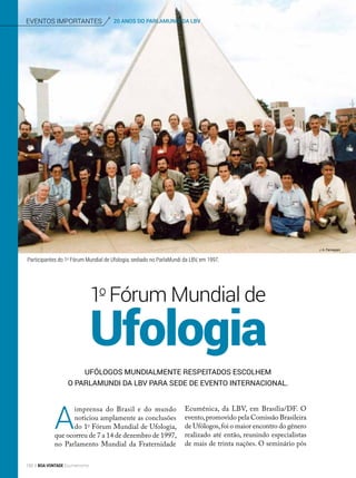 eventos importantes 20 ANOS DO PARLAMUNDI DA LBV
Participantes do 1o
Fórum Mundial de Ufologia, sediado no ParlaMundi da LBV, em 1997.
Ufólogos mundialmente respeitados escolhem
o ParlaMundi da LBV para sede de evento internacional.
A
imprensa do Brasil e do mundo
noticiou amplamente as conclusões
do 1o
Fórum Mundial de Ufologia,
que ocorreu de 7 a 14 de dezembro de 1997,
no Parlamento Mundial da Fraternidade
Ufologia
1o
Fórum Mundial de
Ecumênica, da LBV, em Brasília/DF. O
evento,promovido pela Comissão Brasileira
de Ufólogos,foi o maior encontro do gênero
realizado até então, reunindo especialistas
de mais de trinta nações. O seminário pôs
J. A. Parmegiani
150 BOA VONTADE Ecumenismo
 