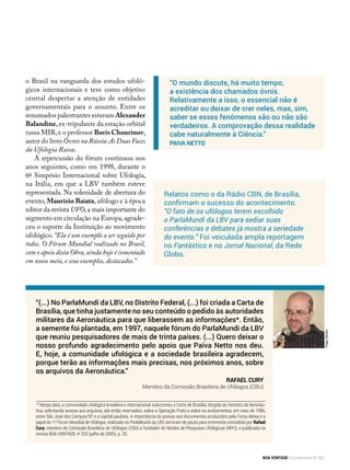 * Nessa data, a comunidade ufológica brasileira e internacional subscreveu a Carta de Brasília, dirigida ao ministro da Aeronáu-
tica, solicitando acesso aos arquivos, até então reservados, sobre a Operação Prato e sobre os avistamentos, em maio de 1986,
entre São José dos Campos/SP e a capital paulista. A importância do acesso aos documentos produzidos pela Força Aérea e o
papel do 1o
Fórum Mundial de Ufologia, realizado no ParlaMundi da LBV, serviram de pauta para entrevista concedida por Rafael
Cury, membro da Comissão Brasileira de Ufólogos (CBU) e fundador do Núcleo de Pesquisas Ufológicas (NPU), e publicada na
revista BOA VONTADE no
203 (julho de 2005), p. 26.
Relatos como o da Rádio CBN, de Brasília,
confirmam o sucesso do acontecimento.
“O fato de os ufólogos terem escolhido
o ParlaMundi da LBV para sediar suas
conferências e debates já mostra a seriedade
do evento.” Foi veiculada ampla reportagem
no Fantástico e no Jornal Nacional, da Rede
Globo.
“(...) No ParlaMundi da LBV, no Distrito Federal, (...) foi criada a Carta de
Brasília, que tinha justamente no seu conteúdo o pedido às autoridades
militares da Aeronáutica para que liberassem as informações*. Então,
a semente foi plantada, em 1997, naquele fórum do ParlaMundi da LBV
que reuniu pesquisadores de mais de trinta países. (...) Quero deixar o
nosso profundo agradecimento pelo apoio que Paiva Netto nos deu.
E, hoje, a comunidade ufológica e a sociedade brasileira agradecem,
porque terão as informações mais precisas, nos próximos anos, sobre
os arquivos da Aeronáutica.”
Rafael Cury
Membro da Comissão Brasileira de Ufólogos (CBU)
“O mundo discute, há muito tempo,
a existência dos chamados óvnis.
Relativamente a isso, o essencial não é
acreditar ou deixar de crer neles, mas, sim,
saber se esses fenômenos são ou não são
verdadeiros. A comprovação dessa realidade
cabe naturalmente à Ciência.”
Paiva Netto
o Brasil na vanguarda dos estudos ufoló-
gicos internacionais e teve como objetivo
central despertar a atenção de entidades
governamentais para o assunto. Entre os
renomados palestrantes estavam Alexander
Balandine,ex-tripulante da estação orbital
russa MIR,e o professor Boris Chourinov,
autor do livro Óvnis na Rússia:As Duas Faces
da Ufologia Russa.
A repercussão do fórum continuou nos
anos seguintes, como em 1998, durante o
6º Simpósio Internacional sobre Ufologia,
na Itália, em que a LBV também esteve
representada. Na solenidade de abertura do
evento, Maurizio Baiata, ufólogo e à época
editor da revista UFO,a mais importante do
segmento em circulação na Europa,agrade-
ceu o suporte da Instituição ao movimento
ufológico. “Ela é um exemplo a ser seguido por
todos. O Fórum Mundial realizado no Brasil,
com o apoio desta Obra, ainda hoje é comentado
em nosso meio, e seus exemplos, destacados.”
ThiagoMorello
BOA VONTADE Ecumenismo 151
 