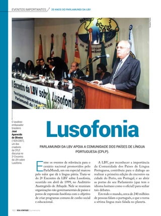 LusofoniaParlaMundi da LBV apoia a Comunidade dos Países de Língua
Portuguesa (CPLP).
E
ntre os eventos de relevância para o
cenário nacional promovidos pelo
ParlaMundi, um em especial marcou
pelo valor que dá à língua pátria. Trata-se
do 2º Encontro da LBV sobre Lusofonia,
ocorrido em abril de 1999, no Auditório
Austregésilo de Athayde. Nele se reuniram
organizações não governamentais de países e
povos de expressão lusófona com o objetivo
de criar programas comuns de cunho social
e educacional.
A LBV, por reconhecer a importância
da Comunidade dos Países de Língua
Portuguesa, contribuiu para o diálogo ao
realizar a primeira edição do encontro na
cidade do Porto, em Portugal, e ao abrir
as portas do seu Parlamento (que tem o
idioma lusitano como o oficial) para sediar
tais debates.
Em todo o mundo,cerca de 240 milhões
de pessoas falam o português,o que o torna
a sétima língua mais falada no planeta.
O saudoso
embaixador
brasileiro
José
Aparecido
de Oliveira
(1929-2007),
um dos
criadores
da CPLP,
discursa no
2o
Encontro
da LBV sobre
Lusofonia.
eventos importantes 20 ANOS DO PARLAMUNDI DA LBV
FernandoFranco
152 BOA VONTADE Ecumenismo
 