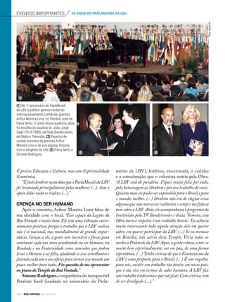 É preciso Educação e Cultura, mas com Espiritualidade
Ecumênica.
“É justo lembrar nesta data que o ParlaMundi da LBV
foi levantado principalmente pelas mulheres (...). Sem o
apoio delas nada se realiza (...).”
Crença no ser humano
Após o concerto, Arthur Moreira Lima falou de
sua afinidade com o local. “Este espaço da Legião da
Boa Vontade é muito bom. Ele tem uma vibração extre-
mamente positiva, porque o trabalho que a LBV realiza
não é só nacional, mas mundialmente de grande impor-
tância. Graças a ele, a gente tem incentivo e forças para
continuar cada vez mais acreditando no ser humano, na
Bondade e na Fraternidade como caminhos que podem
levar o Homem a ser feliz, ajudando os seus semelhantes e
fazendo cada um o seu esforço para tornar esse mundo um
pouco melhor para todos. Fiz questão de me apresentar
no piano do Templo da Boa Vontade.”
Simone Rodrigues,companheira do inesquecível
Ibrahim Sued (saudado no aniversário do Parla-
mento da LBV), lembrou, emocionada, o carinho
e a consideração que o colunista nutria pela Obra.
“A LBV está de parabéns. Fiquei muito feliz por tudo,
pela homenagem ao Ibrahim e por esse trabalho de vocês.
Quanto mais ele puder ser expandido para o Brasil e para
o mundo, melhor. (...) Ibrahim não era de elogiar coisa
alguma que não merecesse realmente e sempre me falava
bem sobre a LBV. Aliás, ele acompanhava o programa da
Instituição pela TV Bandeirantes e dizia: ‘Simone, essa
Obra merece respeito; é um trabalho bonito’. Eu achava
muito interessante toda aquela atenção dele em querer
saber, em querer participar da LBV. (...) Se eu morasse
em Brasília, não sairia deste Templo. Viria todas as
tardes à Pirâmide da LBV. Aqui, a gente relaxa, sente-se
muito bem espiritualmente, sai em paz, de uma forma
espontânea. (...) Tenho certeza de que o Ecumenismo da
LBV é uma proposta para o Brasil. (...) É um orgulho,
para nós, existir um trabalho tão bonito em nosso país,
que é tão rico em termos de calor humano. A LBV faz
um trabalho lindíssimo e que vai ficar. Com certeza, tem
de ser divulgado (...).”
(1) No 1o
aniversário do ParlaMundi
da LBV, o público aprecia recital do
internacionalmente conhecido pianista
Arthur Moreira Lima, no Plenário José de
Paiva Netto. O nome desse auditório, aliás,
foi escolha do saudoso dr. João Jorge
Saad (1919-1999), da Rede Bandeirantes
de Rádio e Televisão. (2) Registro de
cordial encontro do pianista Arthur
Moreira Lima e de sua esposa, Rosana,
com o dirigente da LBV. (3) Paiva Netto e
Simone Rodrigues.
eventos importantes 20 ANOS DO PARLAMUNDI DA LBV
2
1
3
Fotos:ArquivoBV
154 BOA VONTADE Ecumenismo
 