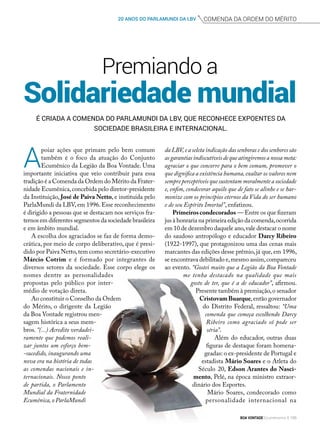 comenda da ordem do mérito20 ANOS DO PARLAMUNDI DA LBV
Solidariedade mundial
Premiando a
É criada a Comenda do ParlaMundi da LBV, que reconhece expoentes da
sociedade brasileira e internacional.
A
poiar ações que primam pelo bem comum
também é o foco da atuação do Conjunto
Ecumênico da Legião da Boa Vontade. Uma
importante iniciativa que veio contribuir para essa
tradição é a Comenda da Ordem do Mérito da Frater-
nidade Ecumênica,concebida pelo diretor-presidente
da Instituição, José de Paiva Netto, e instituída pelo
ParlaMundi da LBV,em 1996.Esse reconhecimento
é dirigido a pessoas que se destacam nos serviços fra-
ternos em diferentes segmentos da sociedade brasileira
e em âmbito mundial.
A escolha dos agraciados se faz de forma demo-
crática, por meio de corpo deliberativo, que é presi-
dido por Paiva Netto,tem como secretário-executivo
Márcio Cotrim e é formado por integrantes de
diversos setores da sociedade. Esse corpo elege os
nomes dentre as personalidades
propostas pelo público por inter-
médio de votação direta.
Ao constituir o Conselho da Ordem
do Mérito, o dirigente da Legião
da Boa Vontade registrou men-
sagem histórica a seus mem-
bros. “(...) Acredito verdadei-
ramente que podemos reali-
zar juntos um esforço bem-
-sucedido, inaugurando uma
nova era na história de todas
as comendas nacionais e in-
ternacionais. Nosso ponto
de partida, o Parlamento
Mundial da Fraternidade
Ecumênica,o ParlaMundi
da LBV,e a seleta indicação das senhoras e dos senhores são
as garantias indiscutíveis de que atingiremos a nossa meta:
agraciar o que concorre para o bem comum, promover o
que dignifica a existência humana,exaltar os valores nem
sempre perceptíveis que sustentam moralmente a sociedade
e, enfim, condecorar aquilo que de fato se alinhe e se har-
monize com os princípios eternos da Vida do ser humano
e de seu Espírito Imortal”, enfatizou.
Primeiroscondecorados — Entre os que fizeram
jus à honraria na primeira edição da comenda,ocorrida
em 10 de dezembro daquele ano,vale destacar o nome
do saudoso antropólogo e educador Darcy Ribeiro
(1922-1997), que protagonizou uma das cenas mais
marcantes das edições desse prêmio,já que,em 1996,
se encontrava debilitado e,mesmo assim,compareceu
ao evento. “Gostei muito que a Legião da Boa Vontade
me tenha destacado na qualidade que mais
gosto de ter, que é a de educador”, afirmou.
Presente também à premiação,o senador
CristovamBuarque,então governador
do Distrito Federal, ressaltou: “Uma
comenda que começa escolhendo Darcy
Ribeiro como agraciado só pode ser
séria”.
Além do educador, outras duas
figuras de destaque foram homena-
geadas: o ex-presidente de Portugal e
estadista Mário Soares e o Atleta do
Século 20, Edson Arantes do Nasci­
mento, Pelé, na época ministro extraor-
dinário dos Esportes.
Mário Soares, condecorado como
personalidade internacional na
BOA VONTADE Ecumenismo 155
 