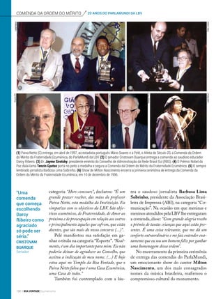 categoria “Hors-concours”, declarou: “É um
grande prazer receber, das mãos do professor
Paiva Netto, esta medalha da Instituição. Eu
simpatizo com os objetivos da LBV. São obje-
tivos ecumênicos, de Fraternidade, de Amor ao
próximo e de preocupação em relação aos outros
e principalmente àqueles que sofrem, que estão
doentes, que são mais do nosso concurso (...)”.
Pelé manifestou sua satisfação em ga-
nhar o título na categoria “Esporte”. “Real-
mente, é um dia importante para mim. Eu não
poderia deixar de agradecer ao Conselho, que
aceitou a indicação de meu nome. (...) E hoje
estou aqui no Templo da Boa Vontade, que o
Paiva Netto falou que é uma Casa Ecumênica,
uma Casa de todos.”
Também foi contemplado com a láu-
rea o saudoso jornalista Barbosa Lima
Sobrinho, presidente da Associação Brasi-
leira de Imprensa (ABI), na categoria “Co-
municação”. Na ocasião em que meninas e
meninos atendidos pela LBV lhe entregaram
a comenda, disse: “Com grande alegria recebo
o prêmio de tantas crianças que aqui estão pre-
sentes. É uma coisa relevante, que me dá um
conforto extraordinário e me faz entender exa-
tamente que eu sou um homem feliz por ganhar
uma homenagem dessa ordem”.
No encerramento da primeira cerimônia
de entrega das comendas do ParlaMundi,
um emocionante show do cantor Milton
Nascimento, um dos mais consagrados
nomes da música brasileira, reafirmou o
compromisso cultural do monumento.
(1) Paiva Netto (C) entrega, em abril de 1997, ao estadista português Mário Soares e a Pelé, o Atleta do Século 20, a Comenda da Ordem
do Mérito da Fraternidade Ecumênica, do ParlaMundi da LBV. (2) O senador Cristovam Buarque entrega a comenda ao saudoso educador
Darcy Ribeiro. (3) Dr. Jayme Sirotsky, presidente emérito do Conselho de Administração da Rede Brasil Sul (RBS). (4) O Prêmio Nobel da
Paz dalai-lama Tenzin Gyatso porta no peito a medalha e segura a Comenda da Ordem do Mérito da Fraternidade Ecumênica. (5) O sempre
lembrado jornalista Barbosa Lima Sobrinho. (6) Show de Milton Nascimento encerra a primeira cerimônia de entrega da Comenda da
Ordem do Mérito da Fraternidade Ecumênica, em 10 de dezembro de 1996.
“Uma
comenda
que começa
escolhendo
Darcy
Ribeiro como
agraciado
só pode ser
séria.”
Cristovam
Buarque
Senador
1 2
3 4 5 6
comenda da ordem do mérito 20 ANOS DO PARLAMUNDI DA LBV
LeilaMarco
CidaLinaresLeilaMarco
ArlindoFilho
J.A.Parmegiani
ArquivoBV
156 BOA VONTADE Ecumenismo
 