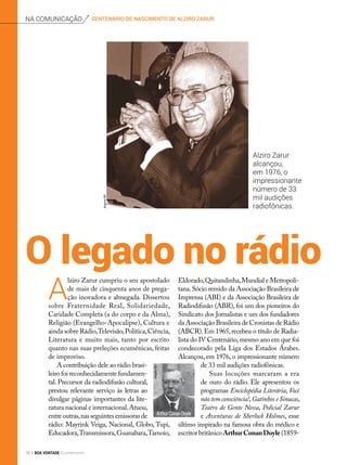O legado no rádio
A
lziro Zarur cumpriu o seu apostolado
de mais de cinquenta anos de prega-
ção inovadora e abnegada. Dissertou
sobre Fraternidade Real, Solidariedade,
Caridade Completa (a do corpo e da Alma),
Religião (Evangelho-Apocalipse), Cultura e
ainda sobre Rádio,Televisão,Política,Ciência,
Literatura e muito mais, tanto por escrito
quanto nas suas preleções ecumênicas, feitas
de improviso.
A contribuição dele ao rádio brasi-
leirofoireconhecidamentefundamen-
tal. Precursor da radiodifusão cultural,
prestou relevante serviço às letras ao
divulgar páginas importantes da lite-
ratura nacional e internacional.Atuou,
entreoutras,nasseguintesemissorasde
rádio: Mayrink Veiga, Nacional, Globo, Tupi,
Educadora,Transmissora,Guanabara,Tamoio,
Eldorado,Quitandinha,Mundial e Metropoli-
tana.Sócio remido da Associação Brasileira de
Imprensa (ABI) e da Associação Brasileira de
Radiodifusão (ABR), foi um dos pioneiros do
Sindicato dos Jornalistas e um dos fundadores
da Associação Brasileira de Cronistas de Rádio
(ABCR).Em 1965,recebeu o título de Radia-
lista do IV Centenário,mesmo ano em que foi
condecorado pela Liga dos Estados Árabes.
Alcançou, em 1976, o impressionante número
de 33 mil audições radiofônicas.
Suas locuções marcaram a era
de ouro do rádio. Ele apresentou os
programas Enciclopédia Literária, Você
não tem consciência!,Gatinhos e Sinucas,
Teatro de Gente Nova, Policial Zarur
e Aventuras de Sherlock Holmes, esse
último inspirado na famosa obra do médico e
escritorbritânicoArthurConanDoyle(1859-
centenário de nascimento de alziro zarurna comunicação
Alziro Zarur
alcançou,
em 1976, o
impressionante
número de 33
mil audições
radiofônicas.
Arthur Conan Doyle
ArquivoBV
ArquivoBV
16 BOA VONTADE Ecumenismo
 