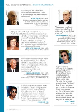 20 ANOS DO PARLAMUNDI DA LBVAlguns ilustres depoimentos
“Agradeço a escolha e
sinto-me muito feliz de
estar entre gente tão boa
e correta.”
Oscar Niemeyer (1907-2012)
Arquiteto e ganhador da
Comenda da Ordem do Mérito
da Fraternidade Ecumênica, do
ParlaMundi da LBV, em 1997, na
categoria “Arte e Cultura”.
“Sou muito grato pela Comenda do
ParlaMundi da LBV e transmito a todos
os responsáveis por esta indicação o meu
agradecimento.”
Lúcio Costa (1902-1998)
Arquiteto e ganhador da Comenda da Ordem
do Mérito da Fraternidade Ecumênica, do
ParlaMundi da LBV, em 1997, na categoria
“Ciência e Tecnologia”.
“Obrigada. Estou sendo muito bem recebida aqui no
Parlamento da LBV. Espero voltar mais vezes a este local
(...). Todas as iniciativas que são realizadas
com essa finalidade, da Solidariedade,
do apoio à população carente, são
importantíssimas ao povo brasileiro. A
LBV é um excelente exemplo, inclusive de
continuidade dessa filantropia.”
Dra. Ruth Cardoso (1930-2008)
Antropóloga e ex-primeira-dama do Brasil
“Conforme decisão do Conselho [da Ordem
do Mérito Aeronáutico], Paiva Netto foi
admitido no Grau de Comendador pelos
notáveis serviços prestados à Aeronáutica
e ao nosso país, fazendo-se,
portanto, merecedor do nosso
reconhecimento.”
Weber Luiz Kümmel (1949-2007)
Ex-comandante da Base Aérea de Brasília e
ex-conselheiro da Ordem do Mérito da
Fraternidade Ecumênica, do ParlaMundi da LBV.
“O ParlaMundi é uma universidade aberta
para o povo (...). Eu o vi ser erguido, entre
tapumes, andaimes, madeiras e ferros.
Agora, admiro-me! Como foi rápida a
construção! Estou em paz e mais sábio.
Tenho o lugar que queria para estudar.
Deus é o Grande Arquiteto, pois construiu o
mundo... E Paiva Netto construiu o TBV.”
Jorge Ben Jor
Cantor
“É emocionante
mesmo; é um trabalho
para o ser humano.
Deveria haver mais
iniciativas assim
em todo o planeta.
Paiva Netto, [este
Templo] é uma coisa
emocionante. Parabéns!
Que Deus te abençoe,
continue te dando essa
força, essa luz que
você tem de sobra para
emprestar e para dar
para muita gente por
esse mundão afora. Um
beijo no teu coração.”
Fábio Júnior
Cantor
ReproduçãoBVDivulgaçãoLeilaMarco
ArquivoBV
NiltonPreda
DaniloParmegiani
160 BOA VONTADE Ecumenismo
 