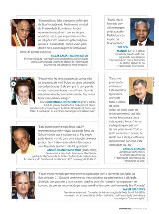 “Paiva Netto fez uma coisa muito bonita: não
se esqueceu de Irmã Dulce; as obras dela estão
sendo lembradas. E ele sempre foi um grande
amigo nosso, nas horas mais difíceis. Quando
ela estava doente, eu contei com ele. Foi, nessa
hora, o meu maior amigo.”
Dona Dulcinha Lopes Pontes (1915-2006)
Irmã da grande batalhadora do Bem Irmã Dulce,
agradecendo a homenagem às Obras Sociais Irmã Dulce, em
1997. A instituição foi escolhida na categoria “Solidariedade”.
“Esta homenagem e esta festa da LBV
representam a reafirmação da grande força da
Solidariedade, que é a alavanca da Paz e que
pode levar o mundo para uma situação de maior
justiça. Sem fraternidade não há liberdade, e
sem liberdade também não há igualdade.”
André Franco Montoro (1916-1999)
Governador e deputado federal por São Paulo e
ganhador da Comenda da Ordem do Mérito da Fraternidade
Ecumênica, do ParlaMundi da LBV, em 1997, na categoria “Política”.
“Sinto-me
prestigiado
vindo aqui.
Esta medalha
representa,
acima de
tudo, a vitória
da única
coisa, do único valor, do
único sentimento que nós
vamos levar para a outra
vida, que é o Amor. O Amor
é o legado que cada um
de nós pode deixar. Todo o
resto se esvai em poeira, de
modo que é ele que está aqui
representado por mais esta
solenidade da LBV.”
Carlos Chagas
Jornalista e conselheiro
da Ordem do Mérito da
Fraternidade Ecumênica, do
ParlaMundi da LBV.
“Muito feliz e
honrado com
a homenagem
prestada pelo
ParlaMundi da
Legião da
Boa Vontade.”
Nelson
Mandela (1918-2013)
Presidente da África do Sul,
agraciado, na categoria
“Hors-concours”, com a Comenda
da Ordem do Mérito da
Fraternidade Ecumênica.
“É maravilhoso falar a respeito do Templo
da Boa Vontade e do Parlamento Mundial
da Fraternidade Ecumênica. Ambos
representam aquilo em que eu sempre
acreditei, isto é, que as pessoas e todas
as religiões têm o mesmo potencial para
ajudar a Humanidade. Todas levam para
dentro de si a mensagem de compaixão,
amor, de perdão espiritual.”
Dalai-Lama Tenzin Gyatso
Prêmio Nobel da Paz e líder religioso tibetano, condecorado
com a Comenda da Ordem do Mérito da Fraternidade
Ecumênica, na categoria “Hors-concours”.
“Fiquei muito honrado por estar entre os agraciados com a comenda da Legião da
Boa Vontade. (...) Gostaria de renovar os meus sinceros agradecimentos à LBV pela
distinção que passarei a ostentar com orgulho, pois não há maior honra para um ser
humano do que ser reconhecido por seus semelhantes como um homem de Boa Vontade.”
Jayme Sirotsky
Presidente emérito do Conselho de Administração da Rede Brasil Sul (RBS),
laureado com a Comenda da Ordem do Mérito da Fraternidade Ecumênica,
na categoria “Comunicação”.
DomingosTadeu
ArquivoBVArquivoBVArquivoBVFernandoFranco
Divulgação
BOA VONTADE Ecumenismo 161
 