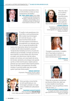 20 ANOS DO PARLAMUNDI DA LBVAlguns ilustres depoimentos
“Para nós, não é
só um prêmio;
é um grande
reconhecimento,
porque tenho
muita simpatia
pela Legião da
Boa Vontade, que sempre nos ajudou.”
Lucinha Araújo
Presidente e uma das fundadoras da
Sociedade Viva Cazuza, instituição
homenageada com a láurea na categoria
“Direitos Humanos”.
“Acho que toda a nossa família
se sente gratificada por uma
homenagem prestada num lugar
como o ParlaMundi e pela própria
LBV.”
Tancredo Augusto Neves
Filho do presidente Tancredo Neves
(1910-1985), premiado na categoria “Política”, em 1997.
“Esta comenda engrandece a mim,
a minha família e a todos os meus
companheiros de trabalho.”
Dr. João Jorge Saad (1919-1999)
Fundador da Rede Bandeirantes
de Rádio e Televisão, premiado, na
categoria “Comunicação”, com a
Comenda da Ordem do Mérito da
Fraternidade Ecumênica em 1998.
“É orgulho muito grande para mim,
como filho e como profissional da
RBS, receber essa homenagem
em nome de meu pai. (...) Ter
esse reconhecimento da LBV
com esse aspecto humanitário e,
principalmente, ser colocado junto
com um grupo de brasileiros tão
ilustres, tão importantes, deixa-me emocionado.
E vocês, da LBV, estão de parabéns, porque o
Templo da Boa Vontade já se tornou um ponto de
referência aqui em Brasília. Um lugar que reúne os
bons Espíritos e os bons fluidos sem discriminar
as origens, sem discriminar o tipo de cultura,
porque, com certeza, com esse espírito de soma,
de inclusão, representa uma energia muito grande,
que faz um bem enorme para a nação e para as
pessoas que mais carecem desse espírito positivo.
Para nós da RBS e, principalmente, da família
Sirotsky, é muito bom poder estar aqui e poder
ajudar e participar desse projeto.”
Sérgio Sirotsky
Empresário. Representou seu pai, Jayme,
na entrega da comenda.
“O projeto é muito bonito. O trabalho
do dr. Paiva Netto é meritório. A
preocupação dele é oferecer coisas
boas e bonitas para o povo.”
Elba Ramalho
Cantora
“Estas são as grandes recompensas
que levamos desta vida: saber que
o nosso trabalho é reconhecido,
valorizado, e isso nos gratifica e motiva
cada vez mais (...).”
Arthur Antunes Coimbra (zico)
Ex-jogador de futebol. Sua habilidade e
garra garantiram-lhe a honraria na categoria
“Esporte”, em 1997.
NelcimeizdaSilva
FernandoFranco
FernandoFranco
FernandoFranco
CynthiaPastor
ArquivoBV
162 BOA VONTADE Ecumenismo
 