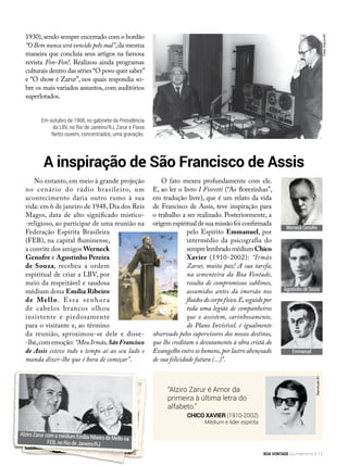 No entanto, em meio à grande projeção
no cenário do rádio brasileiro, um
acontecimento daria outro rumo à sua
vida: em 6 de janeiro de 1948,Dia dos Reis
Magos, data de alto significado místico-
-religioso, ao participar de uma reunião na
Federação Espírita Brasileira
(FEB), na capital fluminense,
a convite dos amigos Werneck
Genofre e Agostinho Pereira
de Souza, recebeu a ordem
espiritual de criar a LBV, por
meio da respeitável e saudosa
médium dona Emília Ribeiro
de Mello. Essa senhora
de cabelos brancos olhou
insistente e piedosamente
para o visitante e, ao término
da reunião, aproximou-se dele e disse-
-lhe,comemoção: “MeuIrmão,SãoFrancisco
de Assis esteve todo o tempo aí ao seu lado e
manda dizer-lhe que é hora de começar”.
A inspiração de São Francisco de Assis
1930),sendo sempre encerrado com o bordão
“O Bem nunca será vencido pelo mal”,da mesma
maneira que concluía seus artigos na famosa
revista Fon-Fon!. Realizou ainda programas
culturais dentro das séries“O povo quer saber”
e “O show é Zarur”, nos quais respondia so-
bre os mais variados assuntos, com auditórios
superlotados.
O fato mexeu profundamente com ele.
E, ao ler o livro I Fioretti (“As florezinhas”,
em tradução livre), que é um relato da vida
de Francisco de Assis, teve inspiração para
o trabalho a ser realizado. Posteriormente, a
origemespiritualdesuamissãofoiconfirmada
pelo Espírito Emmanuel, por
intermédio da psicografia do
semprelembradomédiumChico
Xavier (1910-2002): “Irmão
Zarur, muita paz! A sua tarefa,
na sementeira da Boa Vontade,
resulta de compromissos sublimes,
assumidos antes da imersão nos
fluidosdocorpofísico.E,seguidopor
toda uma legião de companheiros
que o assistem, carinhosamente,
do Plano Invisível, é igualmente
observado pelos supervisores dos nossos destinos,
que lhe creditam o devotamento à obra cristã do
Evangelho entre os homens,por lastro abençoado
de sua felicidade futura (...)”.
Em outubro de 1968, no gabinete da Presidência
da LBV, no Rio de Janeiro/RJ, Zarur e Paiva
Netto ouvem, concentrados, uma gravação.
“Alziro Zarur é Amor da
primeira à última letra do
alfabeto.”
Chico Xavier (1910-2002)
Médium e líder espírita
Alziro Zarur com a médium Emília Ribeiro de Mello na
FEB, no Rio de Janeiro/RJ.
Werneck Genofre
Agostinho de Souza
Emmanuel
ReproduçãoBV
ArquivoBV
Fotos:ArquivoBV
BOA VONTADE Ecumenismo 17
 