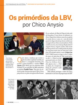 centenário de nascimento de alziro zarurtestemunhas da história
Q
uem atesta a mudança que ocorreu a
partir da ordem espiritual recebida por
Zarur é o consagrado humorista, ator,
escritor e pintor brasileiro, o saudoso Chico
Anysio (1931-2012),que,em entrevista à Boa
Vontade TV,em setembro de 2003,relembrou
ao repórter Enaildo Viana: “Faço parte do sele-
tíssimo grupo de pessoas para quem Alziro Zarur,
pelaprimeiravez,falounaLegiãodaBoaVontade.
por Chico Anysio
Os primórdios da LBV,
Eu era radioator da MayrinkVeiga;já tinha saído
da Guanabara. O nosso diretor no radioteatro era
Zarur.Naqueledia,tínhamosensaiodeumcapítulo
de novela, devia ser umas seis e meia [da tarde]
quandoelechegoudizendoquehaviarecebidouma
mensagemdivina.Estavaemocionadíssimo.Tinha
recebidoumaviso,umamissãoquelheforadada.E
ninguém brincou, ninguém zombou.Todo mundo
percebeuquehaviaumaverdadegrandenele,porque
era uma pessoa muito séria; era muito duro, muito
firme.Elenãopôderealizaroensaio.UrbanoLóes
(1917-1980) assumiu seu lugar no dia. E, depois
do ensaio, nós todos fomos lá. Todo mundo gosta-
va dele. (...) Havia um fogo
queimando dentro do Zarur.
Uma luz brilhava dentro
dele, alguma coisa. (...) Dali
em diante, ele se transformou.
Então, fui o primeiro a saber
disso”, recorda-se.
Mais adiante, prossegue o relato de Chico,
lembrando-sedoiníciodaprogramaçãodaLBV
Urbano Lóes
Chico Anysio
é entrevistado
pelo jornalista
Enaildo Viana, no
programa Brasil
Democrático da
Boa Vontade TV.
Chico Anysio
e colegas de
profissão na
rádio Mayrink
Veiga, onde
era radioator,
em 1956.
JoãoPreda
ReproduçãodarevistaFon-Fon!
ArquivoBV
18 BOA VONTADE Ecumenismo
 