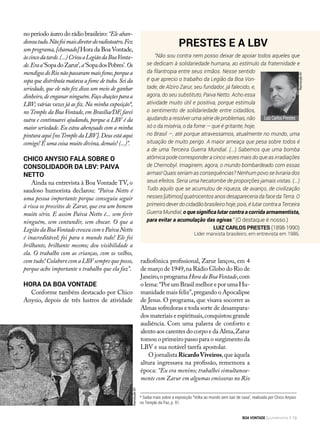 no período áureo do rádio brasileiro:“Eleaban-
donoutudo.Nãofoimaisdiretordoradioteatro.Fez
um programa,[chamado] Hora da Boa Vontade,
àscincodatarde.(...)CriouaLegiãodaBoaVonta-
de.Eraa‘SopadoZarur’,a‘SopadosPobres’.Os
mendigosdoRionãopassarammaisfome,porquea
sopa que distribuía matava a fome de todos.Sei da
seriedade, que ele não fez disso um meio de ganhar
dinheiro,deenganarninguém.Façodoaçõesparaa
LBV; várias vezes já as fiz. Na minha exposição*,
noTemplo da Boa Vontade, em Brasília/DF, farei
outra e continuarei ajudando, porque a LBV é da
maior seriedade. Eu estou abençoado com a minha
pintura aqui [noTemplo da LBV].Deus está aqui
comigo! É uma coisa muito divina,demais! (...)”.
Chico Anysio fala sobre o
consolidador da LBV: Paiva
Netto
Ainda na entrevista à Boa Vontade TV, o
saudoso humorista declarou: “Paiva Netto é
uma pessoa importante porque conseguiu seguir
à risca os preceitos de Zarur, que era um homem
muito sério. E assim Paiva Netto é... sem ferir
ninguém, sem contundir, sem chocar. O que a
LegiãodaBoaVontadecresceucomoPaivaNetto
é inacreditável; foi para o mundo todo! Ele foi
brilhante, brilhante mesmo; deu visibilidade a
ela. O trabalho com as crianças, com os velhos,
com tudo! Colaboro com a LBV sempre que posso,
porque acho importante o trabalho que ela faz”.
Hora da Boa Vontade
Conforme também destacado por Chico
Anysio, depois de três lustros de atividade
radiofônica profissional, Zarur lançou, em 4
de março de 1949,na Rádio Globo do Rio de
Janeiro,o programa HoradaBoaVontade,com
o lema: “Por um Brasil melhor e por uma Hu-
manidade mais feliz”,pregando o Apocalipse
de Jesus. O programa, que visava socorrer as
Almas sofredoras e toda sorte de desampara-
dos materiais e espirituais,conquistou grande
audiência. Com uma palavra de conforto e
alento aos carentes do corpo e da Alma,Zarur
tomou o primeiro passo para o surgimento da
LBV e sua notável tarefa apostolar.
O jornalista RicardoViveiros,que àquela
altura ingressava na profissão, rememora a
época: “Eu era menino; trabalhei simultanea-
mente com Zarur em algumas emissoras no Rio
ReproduçãoBV
* Saiba mais sobre a exposição “Volta ao mundo sem sair de casa”, realizada por Chico Anysio
no Templo da Paz, p. 91.
Prestes e a LBV
“Não sou contra nem posso deixar de apoiar todos aqueles que
se dedicam à solidariedade humana, ao estímulo da fraternidade e
da filantropia entre seus irmãos. Nesse sentido
é que aprecio o trabalho da Legião da Boa Von-
tade, de Alziro Zarur, seu fundador, já falecido, e,
agora, do seu substituto, Paiva Netto. Acho essa
atividade muito útil e positiva, porque estimula
o sentimento de solidariedade entre cidadãos,
ajudando a resolver uma série de problemas, não
só o da miséria, o da fome — que é gritante, hoje,
no Brasil —, até porque atravessamos, atualmente no mundo, uma
situação de muito perigo. A maior ameaça que pesa sobre todos é
a de uma Terceira Guerra Mundial. (...) Sabemos que uma bomba
atômica pode corresponder a cinco vezes mais do que as irradiações
de Chernobyl. Imaginem, agora, o mundo bombardeado com essas
armas! Quais seriam as consequências? Nenhum povo se livraria dos
seus efeitos. Seria uma hecatombe de proporções jamais vistas. (...)
Tudo aquilo que se acumulou de riqueza, de avanço, de civilização
nesses [últimos] quatrocentos anos desapareceria da face da Terra. O
primeiro dever do cidadão brasileiro hoje, pois, é lutar contra a Terceira
Guerra Mundial, o que significa lutar contra a corrida armamentista,
para evitar a acumulação das ogivas.” (O destaque é nosso.)
Luiz Carlos Prestes (1898-1990)
Líder marxista brasileiro, em entrevista em 1986.
Luiz Carlos Prestes
ReproduçãoBV
BOA VONTADE Ecumenismo 19
 